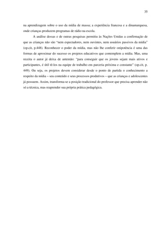 35
na aprendizagem sobre o uso da mídia de massa; a experiência francesa e a dinamarquesa,
onde crianças produzem programas de rádio na escola.
A análise dessas e de outras pesquisas permitiu às Nações Unidas a confirmação de
que as crianças não são “nem espectadores, nem ouvintes, nem usuários passivos da mídia”
(op.cit, p.448). Reconhecer o poder da mídia, mas não lhe conferir onipotência é uma das
formas de aproximar do sucesso os projetos educativos que contemplem a mídia. Mas, uma
receita o autor já deixa de antemão: “para conseguir que os jovens sejam mais ativos e
participantes, é útil tê-los na equipe de trabalho em parceria próxima e constante” (op.cit, p.
449). Ou seja, os projetos devem considerar desde o ponto de partida o conhecimento a
respeito da mídia – seu conteúdo e seus processos produtivos – que as crianças e adolescentes
já possuem. Assim, transforma-se a posição tradicional do professor que precisa aprender não
só a técnica, mas reaprender sua própria prática pedagógica.
 