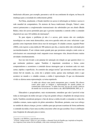 37
intelectuais africanos, por exemplo, passaram a sair de seu continente de origem, na busca de
mudanças para a sociedade de conhecimento global.
Na China, atualmente, o Estado interfere no acesso à informação ao limitar o acesso à
rede mundial de computadores. Os motores de busca tradicionais (Google, Yahoo!, entre
outros) pertencentes a conglomerados transnacionais são substituídos por um chinês (Baidu
Baike), único de acesso permitido para que o governo mantenha o controle sobre o conteúdo
disponível aos seus 163 milhões de internautas6
.
Se para alguns o problema já não é o acesso, pelo menos não em condições
tecnológicas ou como meta democrática, uma nova questão entra em cena: selecionar o que
guardar como importante dentro desse mar de mensagens. O cidadão comum, segundo Potter
(2004), está exposto a uma média de 300 anúncios por dia, a maioria deles não solicitada pelo
ouvinte/destinatário. É um volume muito grande para que prestemos atenção a tudo como se
estivéssemos em concentração total: enquanto essas mensagens vêm, desenvolvemos muitas
atividades simultaneamente.
Isso nos tem levado a um patamar de saturação em relação ao que querem dizer e o
que realmente podemos captar. Também é importante considerar a forma como
compreendemos e assumimos o conteúdo dessas mensagens que se mostram cada vez mais
curtas, rápidas e superficiais. Ao contrário das antigas teorias7
que mostram a mídia como um
retrato fiel do mundo, ou, como diz o próprio nome, apenas uma mediação entre o que
acontece no mundo e o cidadão comum, a mídia é representação. O que era diretamente
vivido se afastou numa representação, se torna espetáculo.
A mídia não oferece uma janela transparente para o mundo. Ela oferece
canais pelos quais as imagens e representações do mundo podem ser
comunicadas indiretamente. A mídia intervém: ela nos dá versões seletivas
do mundo em vez de dar acesso direto a ele. (BUCKINGHAM, 2005, p. 3)
Educadores e pesquisadores, mais recentemente, entendem que não é possível evitar
todas as mensagens da mídia sem que se faça um grande esforço e dispêndio de energia nessa
tarefa. Também consideram perigoso o fato de deixar a mídia invadir e comandar as vidas dos
cidadãos comuns, numa espécie de piloto automático. Decidiram, portanto, usar esse esforço
no sentido de educar crianças, jovens e adultos para que possam examinar de forma autônoma
o conteúdo da mídia e fazer uma escolha consciente sobre em que acreditar. Essa é a definição
mais freqüente de educação para os meios.
6
Segundo o site IDGNow, especializado no tema.
7
O termo “antigas teorias” refere-se a, por exemplo, a chamada Teoria do Espelho que, inspirada na fotografia,
via a imprensa como retrato fiel da realidade, e não como construção discursiva.
 