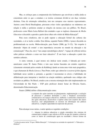 38
Mas, os esforços para a compreensão dos fenômenos que envolvem a mídia ainda se
concentram entre os que a estudam e as teorias costumam dividir-se em duas vertentes
distintas. Uma de orientação culturalista, tem nos europeus seus maiores representantes.
Autores como David Buckingham, procuram evitar visões apocalípticas ou redentoras em
relação à mídia e preferem estudar as relações da mesma com seu público. No Brasil,
professores como Maria Luiza Belloni têm estudado o que os ingleses chamaram de Media
Education e discutido a questão a partir desse olhar sob o título de Mídia-Educação8
.
Para esses estudiosos, não se pode separar a educação formal das culturas das
sociedades, e aí se inclui a mídia. Esta última, segundo Fantin (2006), é pouco discutida ou
problematizada na escola. Mídia-educação, para Fantin (2006, pp 31-32), “diz respeito à
dimensão ‘objeto de estudo’ e tem importância crescente no mundo da educação e da
comunicação”. Para ela, este é “um campo metodológico aberto”, “espaço de reflexão teórica
sobre práticas culturais e como um fazer educativo”. É um fazer a educação a partir dos
sentidos culturais.
A outra vertente, à qual iremos nos dedicar neste estudo, é liderada por norte-
americanos como W. James Potter, e tem suas teorias baseadas em estudos cognitivos
(claramente orientada pelos estudos de Kohlberg) dando ao tema uma visão mais pragmática,
o que chamaram de Media Literacy. Para Potter, todos que sabem ler e escrever já têm alguma
habilidade nesse sentido e, portanto, a questão é incrementar os níveis e habilidades de
alfabetização para interpretar e interferir na criação midiática, quebrando seus códigos não
revelados ao público. No Brasil, estudos com a mesma orientação têm sido implementados na
Universidade de São Paulo – USP pelo professor doutor Ismar de Oliveira Soares,
denominados Educomunicação.
Soares (2008d) define a Educomunicação como:
o conjunto das ações inerentes ao planejamento, implementação e avaliação
de processos e produtos destinados a criar e fortalecer ecossistemas
comunicativos em espaços educativos, melhorar o coeficiente comunicativo
das ações educativas, desenvolver o espírito crítico dos usuários dos meios
massivas, usar adequadamente os recursos da informação nas práticas
educativas, e ampliar capacidade de expressão das pessoas.
Para alcançar essas metas, o autor aponta as seguintes condições:
1 - integrar às práticas educativas o estudo sistemático dos sistemas de
comunicação (cumprir o que solicita os PCNs no que diz respeito a observar
como os meios de comunicação agem na sociedade e buscar formas de
8
A obra da autora inclui “O que é Mídia-Educação”, “A formação na sociedade do espetáculo” e “Educação a
distância”.
 