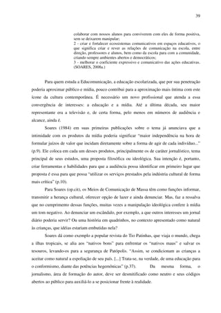 39
colaborar com nossos alunos para conviverem com eles de forma positiva,
sem se deixarem manipular;
2 - criar e fortalecer ecossistemas comunicativos em espaços educativos, o
que significa criar e rever as relações de comunicação na escola, entre
direção, professores e alunos, bem como da escola para com a comunidade,
criando sempre ambientes abertos e democráticos;
3 - melhorar o coeficiente expressivo e comunicativo das ações educativas.
(SOARES, 2008a.)
Para quem estuda a Educomunicação, a educação escolarizada, que por sua penetração
poderia aproximar público e mídia, pouco contribui para a aproximação mais íntima com este
ícone da cultura contemporânea. É necessário um novo profissional que atenda a essa
convergência de interesses: a educação e a mídia. Até a última década, seu maior
representante era a televisão e, de certa forma, pelo menos em números de audiência e
alcance, ainda é.
Soares (1984) em suas primeiras publicações sobre o tema já anunciava que a
intimidade com os produtos da mídia poderia significar “maior independência na hora de
formular juízos de valor que incidam diretamente sobre a forma de agir de cada indivíduo...”
(p.9). Ele coloca em cada um desses produtos, principalmente os de caráter jornalístico, tema
principal de seus estudos, uma proposta filosófica ou ideológica. Sua intenção é, portanto,
criar ferramentas e habilidades para que a audiência possa identificar em primeiro lugar que
proposta é essa para que possa “utilizar os serviços prestados pela indústria cultural de forma
mais crítica” (p.10).
Para Soares (op.cit), os Meios de Comunicação de Massa têm como funções informar,
transmitir a herança cultural, oferecer opção de lazer e ainda denunciar. Mas, faz a ressalva
que no cumprimento dessas funções, muitas vezes a manipulação ideológica confere à mídia
um tom negativo. Ao denunciar um escândalo, por exemplo, a que outros interesses um jornal
diário poderia servir? Ou uma história em quadrinhos, no contexto apresentado como natural
às crianças, que idéias estariam embutidas nela?
Soares dá como exemplo a popular revista do Tio Patinhas, que viaja o mundo, chega
a ilhas tropicais, se alia aos “nativos bons” para enfrentar os “nativos maus” e salvar os
tesouros, levando-os para a segurança de Patópolis. “Assim, se condicionam as crianças a
aceitar como natural a espoliação de seu país. [...] Trata-se, na verdade, de uma educação para
o conformismo, diante das potências hegemônicas” (p.37). Da mesma forma, o
jornalismo, área de formação do autor, deve ser desmitificado como neutro e seus códigos
abertos ao público para auxiliá-lo a se posicionar frente à realidade.
 
