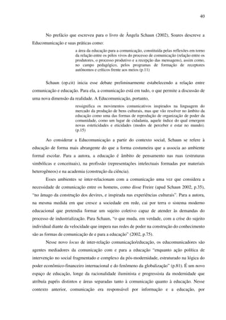 40
No prefácio que escreveu para o livro de Ângela Schaun (2002), Soares descreve a
Educomunicação e suas práticas como:
a área da educação para a comunicação, constituída pelas reflexões em torno
da relação entre os pólos vivos do processo de comunicação (relação entre os
produtores, o processo produtivo e a recepção das mensagens), assim como,
no campo pedagógico, pelos programas de formação de receptores
autônomos e críticos frente aos meios (p.11)
Schaun (op.cit) inicia esse debate preliminarmente estabelecendo a relação entre
comunicação e educação. Para ela, a comunicação está em tudo, o que permite a discussão de
uma nova dimensão da realidade. A Educomunicação, portanto,
ressignifica os movimentos comunicativos inspirados na linguagem do
mercado da produção de bens culturais, mas que vão resolver no âmbito da
educação como uma das formas de reprodução de organização de poder da
comunidade, como um lugar de cidadania, aquele índice do qual emergem
novas esteticidades e eticidades (modos de perceber e estar no mundo).
(p.15)
Ao considerar a Educomunicação a partir do contexto social, Schaun se refere à
educação de forma mais abrangente do que a forma costumeira que a associa ao ambiente
formal escolar. Para a autora, a educação é âmbito de pensamento nas ruas (estruturas
simbólicas e conceituais), na profissão (representações intelectuais formadas por materiais
heterogêneos) e na academia (construção da ciência).
Esses ambientes se inter-relacionam com a comunicação uma vez que considera a
necessidade de comunicação entre os homens, como disse Freire (apud Schaun 2002, p.35),
“no âmago da construção dos devires, e inspirada nas experiências culturais”. Para a autora,
na mesma medida em que cresce a sociedade em rede, cai por terra o sistema moderno
educacional que pretendia formar um sujeito coletivo capaz de atender às demandas do
processo de industrialização. Para Schaun, “o que muda, em verdade, com a crise do sujeito
individual diante da velocidade que impera nas redes de poder na construção do conhecimento
são as formas de comunicação de e para a educação” (2002, p.75).
Nesse novo locus de inter-relação comunicação/educação, os educomunicadores são
agentes mediadores da comunicação com e para a educação “enquanto ação política de
intervenção no social fragmentado e complexo da pós-modernidade, estruturado na lógica do
poder econômico-financeiro internacional e do fenômeno da globalização” (p.81). É um novo
espaço de educação, longe da racionalidade iluminista e progressista da modernidade que
atribuía papéis distintos e áreas separadas tanto à comunicação quanto à educação. Nesse
contexto anterior, comunicação era responsável por informação e a educação, por
 