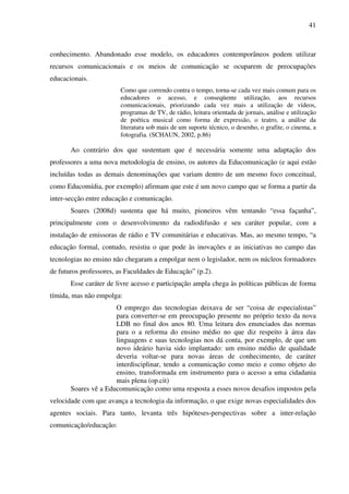 41
conhecimento. Abandonado esse modelo, os educadores contemporâneos podem utilizar
recursos comunicacionais e os meios de comunicação se ocuparem de preocupações
educacionais.
Como que correndo contra o tempo, torna-se cada vez mais comum para os
educadores o acesso, e conseqüente utilização, aos recursos
comunicacionais, priorizando cada vez mais a utilização de vídeos,
programas de TV, de rádio, leitura orientada de jornais, análise e utilização
de poética musical como forma de expressão, o teatro, a análise da
literatura sob mais de um suporte técnico, o desenho, o grafite, o cinema, a
fotografia. (SCHAUN, 2002, p.86)
Ao contrário dos que sustentam que é necessária somente uma adaptação dos
professores a uma nova metodologia de ensino, os autores da Educomunicação (e aqui estão
incluídas todas as demais denominações que variam dentro de um mesmo foco conceitual,
como Educomídia, por exemplo) afirmam que este é um novo campo que se forma a partir da
inter-secção entre educação e comunicação.
Soares (2008d) sustenta que há muito, pioneiros vêm tentando “essa façanha”,
principalmente com o desenvolvimento da radiodifusão e seu caráter popular, com a
instalação de emissoras de rádio e TV comunitárias e educativas. Mas, ao mesmo tempo, “a
educação formal, contudo, resistiu o que pode às inovações e as iniciativas no campo das
tecnologias no ensino não chegaram a empolgar nem o legislador, nem os núcleos formadores
de futuros professores, as Faculdades de Educação” (p.2).
Esse caráter de livre acesso e participação ampla chega às políticas públicas de forma
tímida, mas não empolga:
O emprego das tecnologias deixava de ser “coisa de especialistas”
para converter-se em preocupação presente no próprio texto da nova
LDB no final dos anos 80. Uma leitura dos enunciados das normas
para o a reforma do ensino médio no que diz respeito à área das
linguagens e suas tecnologias nos dá conta, por exemplo, de que um
novo ideário havia sido implantado: um ensino médio de qualidade
deveria voltar-se para novas áreas de conhecimento, de caráter
interdisciplinar, tendo a comunicação como meio e como objeto do
ensino, transformada em instrumento para o acesso a uma cidadania
mais plena (op.cit)
Soares vê a Educomunicação como uma resposta a esses novos desafios impostos pela
velocidade com que avança a tecnologia da informação, o que exige novas especialidades dos
agentes sociais. Para tanto, levanta três hipóteses-perspectivas sobre a inter-relação
comunicação/educação:
 