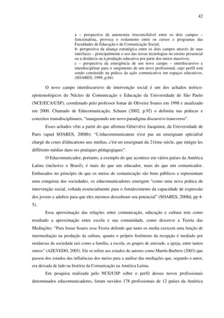 42
a – perspectiva da autonomia irreconciliável entre os dois campos –
funcionalista, provoca o isolamento entre os cursos e programas das
Faculdades de Educação e de Comunicação Social;
b- perspectiva da aliança estratégica entre os dois campos através de suas
interfaces – principalmente o uso das novas tecnologias no ensino presencial
ou a distância ou à produção educativa por parte dos meios massivos;
c – perspectiva da emergência de um novo campo – interdiscursivo e
interdisciplinar para o surgimento de um novo profissional, cujo perfil está
sendo construído na prática da ação comunicativa em espaços educativos.
(SOARES, 1999, p.64)
O novo campo interdiscursivo de intervenção social é um dos achados teórico-
epistemológicos do Núcleo de Comunicação e Educação da Universidade de São Paulo
(NCE/ECA/USP), coordenado pelo professor Ismar de Oliveira Soares em 1998 e atualizado
em 2000. Chamado de Educomunicação, Schaun (2002, p.92) o delimita nas práticas e
conceitos transdisciplinares, “inaugurando um novo paradigma discursivo transverso”.
Esses achados vêm a partir do que afirmou Géneviève Jacquinot, da Universidade de
Paris (apud SOARES, 2008b): “L'éducommunicateur n'est pas un enseignant spécialisé
chargé du cours d'éducations aux médias, c'ést un enseignant du 21ème siécle, que intégre les
différents médias dans ses pratiques pédagogiques”.
O Educomunicador, portanto, a exemplo do que acontece em vários países da América
Latina (inclusive o Brasil), é mais do que um educador, mais do que um comunicador.
Embasados no princípio de que os meios de comunicação são bens públicos e representam
uma conquista das sociedades, os educomunicadores emergem “como uma nova prática de
intervenção social, voltada essencialmente para o fortalecimento da capacidade de expressão
dos jovens e adultos para que eles mesmos descubram seu potencial” (SOARES, 2008d, pp 4-
5).
Essa aproximação das relações entre comunicação, educação e cultura tem como
resultado a aproximação entre escola e sua comunidade, como descreve a Teoria das
Mediações. “Para Ismar Soares essa Teoria defende que tanto os media exercem uma função de
intermediação na produção da cultura, quanto o próprio fenômeno da recepção é mediado por
instâncias da sociedade tais como a família, a escola, os grupos de amizade, a igreja, entre tantos
outros” (AZEVEDO, 2005). Ele se refere aos estudos de autores como Martín-Barbero (2003) que
passou dos estudos das influências dos meios para a análise das mediações que, segundo o autor,
era deixada de lado na história da Comunicação na América Latina.
Em pesquisa realizada pelo NCE/USP sobre o perfil desses novos profissionais
denominados educomunicadores, foram ouvidos 178 profissionais de 12 países da América
 