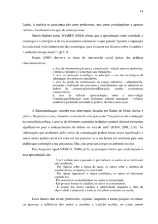 43
Latina. A maioria se caracteriza não como professores, mas como coordenadores e agentes
culturais, facilitadores da ação de outras pessoas.
Martín-Barbero (apud SOARES 2008d) afirma que a aproximação entre sociedade e
tecnologia é a emergência de um ecossistema comunicativo que garante “garante a superação
da tradicional visão instrumental das tecnologias, para instaurar um discurso sobre o cenário e
o ambiente em que atuam” (pp 6-7).
Soares (2000) descreve as áreas de intervenção social típicas das práticas
educomunicativas:
a. área da educomunicação para a comunicação - relação entre os produtores,
o processo produtivo e a recepção das mensagens;
b. área da mediação tecnológica na educação – uso das tecnologias da
informação nos processos educativos;
c. área da gestão da comunicação no espaço educativo – planejamento,
execução e realização dos processos e procedimentos que se articulam no
âmbito da comunicação/cultura/Educação, criando ecossistemas
comunicativos;
d. área da reflexão epistemológica sobre a inter-relação
Comunicação/Educação como fenômeno cultural emergente – reflexão
acadêmica garantindo unicidade às práticas da Educomunicação.
A Educomunicação concebe essa intervenção descrita por Soares de forma teórica e
prática. No primeiro caso, tomando o conceito de educação como “um processo de construção
da consciência crítica, a análise de diferentes conteúdos midiáticos poderá oferecer elementos
significativos para o enriquecimento do debate em sala de aula” (GAIA, 2001, p.30). As
informações que recebemos pelos meios de comunicação podem tomar novos significados e
novos atores podem entrar em cena em seu processo se a sua leitura for orientada para uma
análise que contemple a sua conjuntura. Mas, elas precisam chegar ao ambiente escolar.
Para Jacquinot (apud SOARES, 2008d, p10), os principais fatores que ainda impedem
essa aproximação são:
· Um é voltado para o passado (o patrimônio), os outros só se interessam
pela atualidade;
· Um repousa sobre a lógica da razão, os outros sobre a surpresa do
acontecimento, o impacto e o emocional;
· Um ignora (ignorava?) a lógica econômica, os outros só funcionam
segundo ela;
· Um constrói-se na durabilidade, os outros na efemeridade;
· Um procura formar os cidadãos, os outros os consumidores.
· O estudo dos meios valoriza a subjetividade enquanto a idéia de
objetividade é subjacente a todas as disciplinas ensinadas na escola.
Esses fatores têm levado professores, segundo Jacquinot, a tomar posições extremas:
ou ignoram a influência dos meios e mantêm a tradição escolar, ou criam cursos
 