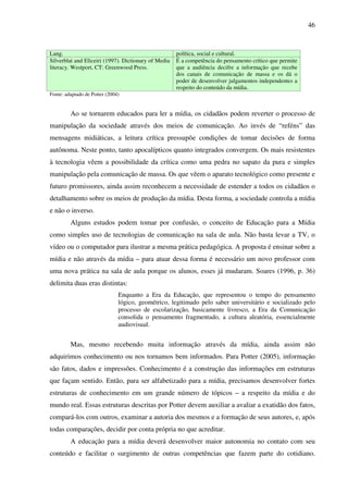 46
Lang. política, social e cultural.
Silverblat and Eliceiri (1997). Dictionary of Media
literacy. Westport, CT: Greenwood Press.
É a competência do pensamento crítico que permite
que a audiência decifre a informação que recebe
dos canais de comunicação de massa e os dá o
poder de desenvolver julgamentos independentes a
respeito do conteúdo da mídia.
Fonte: adaptado de Potter (2004)
Ao se tornarem educados para ler a mídia, os cidadãos podem reverter o processo de
manipulação da sociedade através dos meios de comunicação. Ao invés de “reféns” das
mensagens midiáticas, a leitura crítica pressupõe condições de tomar decisões de forma
autônoma. Neste ponto, tanto apocalípticos quanto integrados convergem. Os mais resistentes
à tecnologia vêem a possibilidade da crítica como uma pedra no sapato da pura e simples
manipulação pela comunicação de massa. Os que vêem o aparato tecnológico como presente e
futuro promissores, ainda assim reconhecem a necessidade de estender a todos os cidadãos o
detalhamento sobre os meios de produção da mídia. Desta forma, a sociedade controla a mídia
e não o inverso.
Alguns estudos podem tomar por confusão, o conceito de Educação para a Mídia
como simples uso de tecnologias de comunicação na sala de aula. Não basta levar a TV, o
vídeo ou o computador para ilustrar a mesma prática pedagógica. A proposta é ensinar sobre a
mídia e não através da mídia – para atuar dessa forma é necessário um novo professor com
uma nova prática na sala de aula porque os alunos, esses já mudaram. Soares (1996, p. 36)
delimita duas eras distintas:
Enquanto a Era da Educação, que representou o tempo do pensamento
lógico, geométrico, legitimado pelo saber universitário e socializado pelo
processo de escolarização, basicamente livresco, a Era da Comunicação
consolida o pensamento fragmentado, a cultura aleatória, essencialmente
audiovisual.
Mas, mesmo recebendo muita informação através da mídia, ainda assim não
adquirimos conhecimento ou nos tornamos bem informados. Para Potter (2005), informação
são fatos, dados e impressões. Conhecimento é a construção das informações em estruturas
que façam sentido. Então, para ser alfabetizado para a mídia, precisamos desenvolver fortes
estruturas de conhecimento em um grande número de tópicos – a respeito da mídia e do
mundo real. Essas estruturas descritas por Potter devem auxiliar a avaliar a exatidão dos fatos,
compará-los com outros, examinar a autoria dos mesmos e a formação de seus autores, e, após
todas comparações, decidir por conta própria no que acreditar.
A educação para a mídia deverá desenvolver maior autonomia no contato com seu
conteúdo e facilitar o surgimento de outras competências que fazem parte do cotidiano.
 