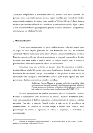 47
Autonomia, independência e pensamento crítico são palavras-chave nesse contexto. “Ao
prepara o aluno para projetos comuns, a escola prepara-o também para o mundo do trabalho,
onde as interdependências são, muitas vezes, inevitáveis” (GAIA, 2001, p.43). Desta forma, a
escola se aproxima da realidade de sua comunidade, permite que suas opiniões sejam expostas
e pode iniciar um trabalho “que se proponha preparar os alunos autônomos e independentes,
conscientes de sua cidadania” (op.cit).
3.3 Pensamento crítico
O termo usado constantemente por quem estuda e pesquisa a educação para os meios
se origina no texto original publicado por Max Horkheimer em 1937, na Alemanha,
denominado “Teoria tradicional e teoria crítica”. O autor é um dos fundadores da Escola de
Frankfurt, corrente teórica de orientação marxista que se opunha à predominância da visão
econômica nas ações, teorias e políticas sociais de esquerda daquela época e defendia o
posicionamento crítico da sociedade em relação aos mesmos fatos.
Horkheimer busca unir as teorias do passado (ideais de emancipação e razão) às
tensões início do século XX. Assim como outros frankfurtianos, defende a revisão do ideal
kantiano do Esclarecimento9
, em que “a menoridade é a incapacidade de fazer uso de seu
entendimento sem a direção de outro indivíduo” (KANT, 2005) e seria superada pela razão,
para propor a dialética como meio de entender a sociedade.
Horkheimer, Adorno, Marcuse se tornaram conhecidos pela análise crítica
contundente que fizeram à Sociedade capitalista contemporânea, à Indústria
Cultural, ao processo de intensa reificação e fetichização que o homem de
hoje padece sob o domínio das artimanhas do capital (PUCCI, 1995).
Em outro texto marcante dos teóricos pertencentes à Escola de Frankfurt, “Indústria
Cultural: o esclarecimento como mistificação das massas”, Adorno e Horkheimer (1985)
usam a atividade crítica da dialética para analisar a instrumentalização da cultura na sociedade
capitalista. Para eles, a Indústria Cultural confere a tudo um ar de semelhança, de
empobrecimento, de liberdade de escolher sempre a mesma coisa. Perde-se, nessa
pausterização da cultura, a capacidade de crítica, a imaginação, a criatividade, a
espontaneidade.
9
Sinônimo de Iluminismo, movimento do século XVIII iniciado na Europa no qual a razão e a ciência
pautavam as teorias que explicavam o Universo.
 