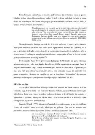 48
Essa afirmação frankurtiana se refere à padronização de costumes e idéias a que os
cidadãos seriam submetidos através dos meios. É fácil vê-la na sociedade de hoje: a moda
ditada por personagens televisivos, a linguagem que se transforma conforme o uso na mídia, a
opinião pública formada pela imprensa.
Quando acabamos por consumir um tal produto ou repetir uma informação
ou opinião (a partir de uma conversa rotineira, da leitura de um livro ou de
algo visto na TV), possivelmente somos convencidos de algo, porque as
imagens ou as coisas ditas, naquele lugar e através daqueles recursos de
linguagem, fizeram sentido para nós, tocaram-nos em nossos desejos,
sonhos, convicções políticas ou religiosas, faltas ou aspirações (FISCHER,
2001, p. 29).
Nessa diminuição da capacidade de ler de forma autônoma o mundo, se incluem as
mensagens midiáticas (a mídia aqui como maior representante da Indústria Cultural), até o
que se considera distração ou divertimento se torna um prolongamento do trabalho: a arte se
torna consumo e os homens são vistos como clientes e empregados. Como se libertar desses
grilhões onipresentes, desse Big Brother10
?
Neste sentido, Paulo Freire propõe uma Pedagogia do Oprimido, em que a liberdade
seja uma conquista, e não uma doação. Para Freire (1987), o oprimido se acomoda frente à
máquina dominadora e chega a temer a liberdade para não ter de correr riscos. É preciso aqui,
mais uma vez, consciência e pensamento crítico, uma liberdade forjada em conjunto com
quem a necessita. “Somente na medida em que se descubram ‘hospedeiros’ do opressor
poderão contribuir para o partejamento de sua pedagogia libertadora” (p. 32).
3.4 Leitura crítica
A concepção tradicional de leitura pode nos levar somente aos textos escritos. Mas, ler
o mundo, hoje, é ler a mídia – ou o inverso. Leitura, portanto, deve ser tomada como noção
polissêmica. Entre seus vários sentidos, podemos destacar o de atribuição de sentidos –
generalista e, portanto, abrangente. Desta forma, toca o texto escrito e a oralidade – por
conseqüência, o conteúdo multimidiático.
Segundo Orlandi (1999), leitura significa ainda concepção quando se usa no sentido de
“leitura de mundo” numa conotação ideológica da palavra. Para que se assuma uma
perspectiva discursiva na reflexão sobre leitura, a autora destaca alguns fatos:
a) o de se pensar a produção de leitura e, logo, a possibilidade de encara-la
como possível de ser trabalhada (e não ensinada);
b) o de que a leitura tanto quanto a escrita, faz parte do processo de
instauração do(s) sentido(s);
10
Referência à obra 1984, de George Orwell.
 