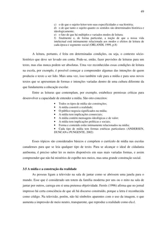 49
c) o de que o sujeito-leitor tem suas especificidades e sua história;
d) o de que tanto o sujeito quanto os sentidos são determinados histórica e
ideologicamente;
e) o fato de que há múltiplos e variados modos de leitura;
f) finalmente e, de forma particular, a noção de que a nossa vida
intelectual está intimamente relacionada aos modos e efeitos de leitura de
cada época e segmento social (ORLANDI, 1999, p.8)
A leitura, portanto, é feita em determinadas condições, ou seja, o contexto sócio-
histórico que deve ser levado em conta. Pode-se, então, fazer previsões de leituras para um
texto, mas elas nunca podem ser absolutas. Uma vez reconhecidas essas condições de leitura
na escola, por exemplo, é possível começar a compreender algumas das intenções de quem
produziu o texto a ser lido. Mais uma vez, isso também vale para a mídia e para seus novos
textos que se apresentam de formas e intenções variadas dentro de uma cultura diferente da
que fundamenta a educação escolar.
Entre as leituras que contemplam, por exemplo, estabelece premissas críticas para
desenvolver a capacidade de entender a mídia. São oito conceitos:
• Todos os tipos de mídia são construções;
• A mídia constrói a realidade;
• O público negocia significados na mídia;
• A mídia tem implicações comerciais;
• A mídia contém mensagens ideológicas e de valor;
• A mídia tem implicações políticas e sociais;
• Forma e conteúdo estão intimamente relacionados na mídia;
• Cada tipo de mídia tem formas estéticas particulares (ANDERSEN,
DUNCAN e PUNGENTE, 2002)
Esses tópicos são considerados básicos e compõem o currículo de mídia nas escolas
canadenses para que se leia qualquer tipo de texto. Para se alcançar o ideal de cidadania
autônoma, é preciso saber ler os meios disponíveis em suas mais variadas formas, e assim
compreender que não há mistérios de espelho nos meios, mas uma grande construção social.
3.5 A mídia e a construção da realidade
As pessoas ligam a televisão na sala de jantar como se abrissem uma janela para o
mundo. Esse que é considerado um totem da família moderna por uns ou o mito na sala de
jantar por outros, carrega em si uma pretensa objetividade. Ferrés (1996) afirma que no jornal
impresso há certa consciência de que ali há discurso construído, porque a letra é reconhecida
como código. Na televisão, porém, não há símbolos aparentes com o uso da imagem, o que
aumenta a impressão de meio neutro, transparente, que reproduz a realidade como ela é.
 