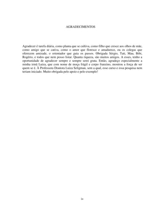 5
Agradecer é tarefa diária, como planta que se cultiva, como filho que cresce aos olhos de mãe,
como amigo que se cativa, como o amor que floresce e amadurece, ou os colegas que
oferecem amizade, o orientador que guia os passos. Obrigada Sérgio, Tati, Mau, Bibi,
Rogério, e todos que nem posso listar. Quanta riqueza, são muitos amigos. A esses, tenho a
oportunidade de agradecer sempre e sempre serei grata. Então, agradeço especialmente a
minha irmã Luiza, que com nome de moça frágil e corpo franzino, mostrou a força de ser
quem se é. À Professora Doutora Luiza Seligman, sem a qual, esse curso e essa pesquisa nem
teriam iniciado. Muito obrigada pelo apoio e pelo exemplo!
iv
AGRADECIMENTOS
 