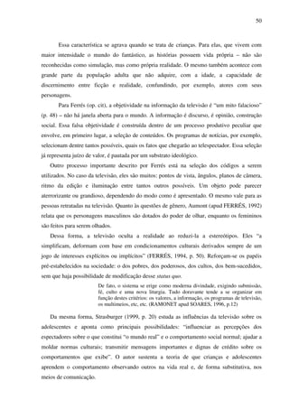 50
Essa característica se agrava quando se trata de crianças. Para elas, que vivem com
maior intensidade o mundo do fantástico, as histórias possuem vida própria – não são
reconhecidas como simulação, mas como própria realidade. O mesmo também acontece com
grande parte da população adulta que não adquire, com a idade, a capacidade de
discernimento entre ficção e realidade, confundindo, por exemplo, atores com seus
personagens.
Para Ferrés (op. cit), a objetividade na informação da televisão é “um mito falacioso”
(p. 48) – não há janela aberta para o mundo. A informação é discurso, é opinião, construção
social. Essa falsa objetividade é construída dentro de um processo produtivo peculiar que
envolve, em primeiro lugar, a seleção de conteúdos. Os programas de notícias, por exemplo,
selecionam dentre tantos possíveis, quais os fatos que chegarão ao telespectador. Essa seleção
já representa juízo de valor, é pautada por um substrato ideológico.
Outro processo importante descrito por Ferrés está na seleção dos códigos a serem
utilizados. No caso da televisão, eles são muitos: pontos de vista, ângulos, planos de câmera,
ritmo da edição e iluminação entre tantos outros possíveis. Um objeto pode parecer
aterrorizante ou grandioso, dependendo do modo como é apresentado. O mesmo vale para as
pessoas retratadas na televisão. Quanto às questões de gênero, Aumont (apud FERRÉS, 1992)
relata que os personagens masculinos são dotados do poder de olhar, enquanto os femininos
são feitos para serem olhados.
Dessa forma, a televisão oculta a realidade ao reduzi-la a estereótipos. Eles “a
simplificam, deformam com base em condicionamentos culturais derivados sempre de um
jogo de interesses explícitos ou implícitos” (FERRÉS, 1994, p. 50). Reforçam-se os papéis
pré-estabelecidos na sociedade: o dos pobres, dos poderosos, dos cultos, dos bem-sucedidos,
sem que haja possibilidade de modificação desse status quo.
De fato, o sistema se erige como moderna divindade, exigindo submissão,
fé, culto e uma nova liturgia. Tudo doravante tende a se organizar em
função destes critérios: os valores, a informação, os programas de televisão,
os multimeios, etc, etc. (RAMONET apud SOARES, 1996, p.12)
Da mesma forma, Strasburger (1999, p. 20) estuda as influências da televisão sobre os
adolescentes e aponta como principais possibilidades: “influenciar as percepções dos
espectadores sobre o que constitui “o mundo real” e o comportamento social normal; ajudar a
moldar normas culturais; transmitir mensagens importantes e dignas de crédito sobre os
comportamentos que exibe”. O autor sustenta a teoria de que crianças e adolescentes
aprendem o comportamento observando outros na vida real e, de forma substitutiva, nos
meios de comunicação.
 