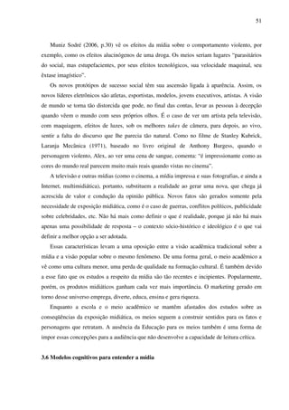 51
Muniz Sodré (2006, p.30) vê os efeitos da mídia sobre o comportamento violento, por
exemplo, como os efeitos alucinógenos de uma droga. Os meios seriam lugares “parasitários
do social, mas estupefacientes, por seus efeitos tecnológicos, sua velocidade maquinal, seu
êxtase imagístico”.
Os novos protótipos de sucesso social têm sua ascensão ligada à aparência. Assim, os
novos líderes eletrônicos são atletas, esportistas, modelos, jovens executivos, artistas. A visão
de mundo se torna tão distorcida que pode, no final das contas, levar as pessoas à decepção
quando vêem o mundo com seus próprios olhos. É o caso de ver um artista pela televisão,
com maquiagem, efeitos de luzes, sob os melhores takes de câmera, para depois, ao vivo,
sentir a falta do discurso que lhe parecia tão natural. Como no filme de Stanley Kubrick,
Laranja Mecânica (1971), baseado no livro original de Anthony Burgess, quando o
personagem violento, Alex, ao ver uma cena de sangue, comenta: “é impressionante como as
cores do mundo real parecem muito mais reais quando vistas no cinema”.
A televisão e outras mídias (como o cinema, a mídia impressa e suas fotografias, e ainda a
Internet, multimidiática), portanto, substituem a realidade ao gerar uma nova, que chega já
acrescida de valor e condução da opinião pública. Novos fatos são gerados somente pela
necessidade de exposição midiática, como é o caso de guerras, conflitos políticos, publicidade
sobre celebridades, etc. Não há mais como definir o que é realidade, porque já não há mais
apenas uma possibilidade de resposta – o contexto sócio-histórico e ideológico é o que vai
definir a melhor opção a ser adotada.
Essas características levam a uma oposição entre a visão acadêmica tradicional sobre a
mídia e a visão popular sobre o mesmo fenômeno. De uma forma geral, o meio acadêmico a
vê como uma cultura menor, uma perda de qualidade na formação cultural. É também devido
a esse fato que os estudos a respeito da mídia são tão recentes e incipientes. Popularmente,
porém, os produtos midiáticos ganham cada vez mais importância. O marketing gerado em
torno desse universo emprega, diverte, educa, ensina e gera riqueza.
Enquanto a escola e o meio acadêmico se mantêm afastados dos estudos sobre as
conseqüências da exposição midiática, os meios seguem a construir sentidos para os fatos e
personagens que retratam. A ausência da Educação para os meios também é uma forma de
impor essas concepções para a audiência que não desenvolve a capacidade de leitura crítica.
3.6 Modelos cognitivos para entender a mídia
 