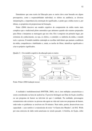 52
Entendemos que uma teoria da Educação para os meios deve estar baseada em alguns
pressupostos, como a responsabilidade individual, os efeitos na audiência, as diversas
interpretações, a importância da construção de significados, o poder que a mídia exerce e, por
último, os propósitos de proporcionar tal formação.
Potter (2004) descreve um modelo cognitivo de compreensão da mídia muito mais
complexo que o tradicional piloto automático que adotamos quando não estamos preparados
para filtrar e interpretar as mensagens que nos vêm. Ele é composto em primeiro lugar, por
estruturas de conhecimento, ou seja, os efeitos, o conteúdo e a indústria da mídia, o mundo
real e a pessoa. O modelo também contempla as escolhas individuais que pautam a audiência
da mídia, competências e habilidades e, ainda, as tarefas de filtrar, identificar significados e
criar os próprios significados.
Quadro 2 – Um modelo cognitivo da educação para os meios
Fonte: Potter (2004 tradução nossa)
A realidade é multidimensional (POTTER, 2005), isto é, tem múltiplas características a
serem consideradas na hora de analisá-las. É possível distinguir um filme de ficção científica
ou um programa de humor na televisão do que é realidade. Na realidade, personagens
extraterrestres não existem e as pessoas não agem na vida real como nos programas de humor,
onde todos os problemas se resolvem em 30 minutos. Nem todos, porém, desenvolvem essa
capacidade – caso notório é a transmissão do texto “A Guerra dos Mundos”, de H.G. Wells
por uma emissora de rádio norte-americana no século passado. A história, de ficção, sobre
Processamento
de Informações
Ferramentas de
processamento
Decisões
motivadas
Estruturas de
conhecimento
Filtrar Encontrar
significados
Construir
significados
Habilidades e competências
Visão pessoal
Efeitos
da mídia
Conteúdo
da mídia
Indústria
da mídia
Mundo
real
A pessoa
 