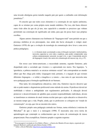 53
uma invasão alienígena gerou tumulto naquele país por quem a confundiu com informação
jornalística11
.
O conceito que une todos esses elementos é a construção de um sujeito autônomo,
capaz de se orientar por conta própria neste mundo midiático. Por isso, não basta oferecer
outra visão além da que ele já tem, mas capacitá-lo a entender os processos que vinham
permitindo sua construção de significados até então, para que ele possa fazer suas próprias
escolhas.
Alguns autores chamaram esse fenômeno de “linguagem total” num período em que a
presença midiática já era preocupante, mas ainda não havia alcançado o estágio atual.
Gutierrez (1978) diz que a evolução da tecnologia da comunicação deve levar a uma nova
prática pedagógica.
[...] o homem atual, acostumado a uma civilização racional e intelectualista,
necessita capacitar-se com toda a urgência, para poder compreender uma
cultura eminentemente sensorial, na qual vive, e que é transmitida através
da linguagem visual e dos meios de comunicação de massas (op. cit, p. 47).
Em nosso caso latino-americano, a necessidade aumenta, segundo Gutierrez, pela
disparidade entre a sociedade que vivemos e a apresentada nos meios. Nos lugarejos, “a
ignorância, a pobreza material e as arcaicas estruturas sociais” não correspondem ao mundo
alheio que lhes chega pela mídia. Linguagem total, portanto, é a negação de que existam
diferentes linguagens – a verbal, a imagética e a sonora –, mas uma só, que necessita uma
nova pedagogia para a formação equilibrada do ser humano.
Para tanto, há conseqüências educativas, entre elas, Gutierrez (op.cit.) descreve que
não se pode manter o dogmatismo professoral como método de ensino. O professor deverá ter
mobilidade e tolerar a ambigüidade sem regulamentos prefixados. A educação deverá
promover o desenvolvimento de aptidões para assumir responsabilidades individuais, devem
se transformar as estruturas do atual sistema escolar para que a ação educativa se desenvolva
ao mesmo tempo que a vida. Propõe, ainda, que os professores se coloquem em “estado de
comunicação”, ou seja, que vão ao encontro dos outros.
Gutierrez propõe uma pedagogia centrada nas formas, numa referência à máxima de
McLuhan12
de que o meio é a mensagem (1996). É necessária uma nova teoria de
aprendizagem que contemple os conhecimentos que os meios de comunicação de massa
proporcionam. Para exemplificar, Gutierrez propõe o seguinte esquema:
11
Essa passagem é recontada no livro Rádio e Pânico – a Guerra dos Mundos 60 anos depois, organizado por
Eduardo Meditsch e publicado pela Editora Insular (1998).
12
Sobre a obra de McLuhan: http://www.marshallmcluhan.com
 