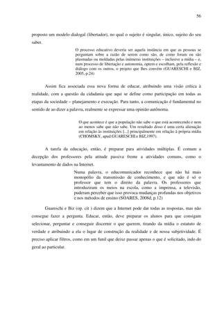 56
proposto um modelo dialogal (libertador), no qual o sujeito é singular, único, sujeito do seu
saber.
O processo educativo deveria ser aquela instância em que as pessoas se
perguntam sobre a razão de serem como são, de como foram ou são
plasmadas ou moldadas pelas inúmeras instituições – inclusive a mídia – e,
num processo de libertação e autonomia, optem e escolham, pela reflexão e
diálogo com os outros, o projeto que lhes convém (GUARESCHI e BIZ,
2005, p.24)
Assim fica associada essa nova forma de educar, atribuindo uma visão crítica à
realidade, com a questão da cidadania que aqui se define como participação em todas as
etapas da sociedade – planejamento e execução. Para tanto, a comunicação é fundamental no
sentido de ao dizer a palavra, realmente se expressar uma opinião autônoma.
O que acontece é que a população não sabe o que está acontecendo e nem
ao menos sabe que não sabe. Um resultado disso é uma certa alienação
em relação às instituições [...] principalmente em relação à própria mídia
(CHOMSKY, apud GUARESCHI e BIZ,1997).
A tarefa da educação, então, é preparar para atividades múltiplas. É comum a
decepção dos professores pela atitude passiva frente a atividades comuns, como o
levantamento de dados na Internet.
Numa palavra, o educomunicador reconhece que não há mais
monopólio da transmissão de conhecimento, e que não é só o
professor que tem o direito da palavra. Os professores que
introduziram os meios na escola, como a imprensa, a televisão,
puderam perceber que isso provoca mudanças profundas nos objetivos
e nos métodos de ensino (SOARES, 2008d, p.12)
Guareschi e Biz (op. cit ) dizem que a Internet pode dar todas as respostas, mas não
consegue fazer a pergunta. Educar, então, deve preparar os alunos para que consigam
selecionar, perguntar e conseguir discernir o que querem, tirando da mídia o estatuto de
verdade e atribuindo a ela o lugar de construção da realidade e de nossa subjetividade. É
preciso aplicar filtros, como em um funil que deixe passar apenas o que é solicitado, indo do
geral ao particular.
 