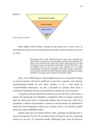 57
Quadro 4
Fonte: Guareschi e Biz (2005)
Mário Kaplún (1999) reafirma a questão de que educar para os meios não é só
instrumentalizar. É preciso uma nova Educação que não tome o aluno como átomo, mas como
ser social:
Não estamos ante a velha "educação bancária" tantas vezes condenada por
Paulo Freire3, só que agora em sua moderna versão de caixa automático dos
bancos? Essa desejada aula virtual não é senão o ápice previsível de uma
matriz que já estava se instaurando e vitalizando-se faz bastante tempo, e que
se identifica como um de seus traços mais salientes, por seu caráter
individualizado, isto é, por estar dirigida a indivíduos isolados, considerados
como mônadas unitárias (em sentido figurado, aqueles indivíduos que vagam
perdidos de seu grupo social), receptoras de instrução. (p.69)
Lago e Alves (2008) reforçam a idéia de Kaplún de que sem a valorização do diálogo
no processo educativo, não há real modificação do que hoje se apresenta como educação
instrumentalizada baseada em uma matriz privatista. A isso, o autor chama de
“(im)possibilidade comunicativa”, que alija a capacidade de expressão. Desta forma, a
construção de significados deixa de ser um problema de compreensão, mas de expressão.
A experiência inglesa do British Film Institute é relevante. Há 30 anos, pelo menos, os
ingleses vêm aprimorando suas habilidades e competências críticas em relação à mídia pela
prática de analisar dessa forma a comunicação midiática. Parte do ponto que o filme não é
transparente, e definem como prioridade o estímulo ao desenvolvimento das habilidades de
leitura desse tipo de linguagem. O leitor passa a apreciar o filme e seus benefícios quando
domina seus códigos (SIQUEIRA, 2006).
Siqueira ainda traça um panorama histórico sobre a abordagem da educação para os
meios de comunicação. Nos anos 40, uma ênfase moral; na França dos anos 60, a valorização
estética; nos anos 60 e 70, professores alemães influenciados pelas teorias da Escola de
O papel da mídia nas sociedades
A função da ideologia
A filtragem dos fatos
Análise da
técnica
 