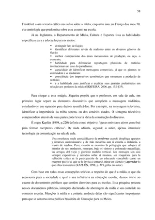 58
Frankfurt usam a teoria crítica nas aulas sobre a mídia, enquanto isso, na França dos anos 70,
é a semiologia que predomina sobre esse assunto na escola.
Já na Inglaterra, o Departamento de Mídia, Cultura e Esportes lista as habilidades
específicas para a educação para os meios:
• distinguir fato de ficção;
• identificar diferentes níveis de realismo entre os diversos gêneros de
ficção;
• melhor compreensão dos reais mecanismos de produção, ou seja, o
contexto;
• habilidade para diferenciar reportagem pluralista de matérias
institucionais no caso do jornalismo;
• capacidade de identificar mensagens comerciais, já que os gêneros se
confundem e se misturam;
• consciência dos imperativos econômicos que sustentam a produção de
notícias;
• e a habilidade para justificar e explicar suas próprias preferências em
relação aos produtos da mídia (SIQUEIRA, 2006, pp. 132-133).
Para chegar a esse estágio, Siqueira propõe que o professor, em sala de aula, em
primeiro lugar separe os elementos discursivos que compõem a mensagem midiática,
estudando-os em separado para depois reunificá-los. Por exemplo, na mensagem televisiva,
identificar a importância da trilha sonora, ou dos cenários usados. O sintagma televisivo
compreendido através de suas partes pode levar à idéia da construção do discurso.
É o que Kaplún (1998, p.220) definiu como objetivo: “gerar emissores ativos contribui
para formar receptores críticos”. De nada adianta, segundo o autor, apenas introduzir
tecnologia da comunicação na sala de aula.
Una enseñanza suele autocalificarse de moderna cuando despliega aparatos
y recursos audiovisuales; y de más moderna aun si enseña a distancia, a
través de medios. Pero, cuando se examina la pedagogia que subyace al
interior de sus productos, resurgen, bajo el vistoso y coloreado maquillaje,
las arrugas del viejo y glorioso modelo vertical. Los mensajes son casi
siempre expositivos y cerrados sobre sí mismos, sin resquícios para la
reflexión crítica ni la participación de un educando concebido como un
receptor pasivo al que se le invita a sentarse, mirar en silencio y aprender lo
que ellos transmiten (KAPLÚN, 1998, p. 219 grifos do autor)
Com base em todas essas concepções teóricas a respeito do que é a mídia, o que ela
representa para a sociedade e qual a sua influência na educação escolar, demos início ao
exame de documentos públicos que contêm diretrizes para as escolas. Esta pesquisa procura
nesses documentos públicos, intenções declaradas de abordagem da mídia e seu conteúdo no
contexto escolar. Menções à mídia e a própria ausência delas são significantes importantes
para que se construa uma política brasileira de Educação para os Meios.
 