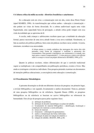 59
4 A leitura crítica da mídia na escola – diretrizes brasileiras e catarinenses
Se a educação está em crise, a comunicação está em alta, como disse Pierre Furter
(apud SOARES, 1996). As transformações que sofrem ambas – educação e comunicação –
não podem ser vistas de forma dissociada. Se a cultura audiovisual sugere uma visão
fragmentada, uma capacidade baixa de percepção, a atitude crítica pode romper com essa
visão da realidade que se aproxima da fé.
A escola, onde crianças e adolescentes recebem quase que a totalidade da educação
formal, parece necessitar de uma nova atitude frente a essa nova realidade. Geralmente, se
fala na ausência de políticas públicas, bem como de práticas escolares nesse sentido. A teoria,
entretanto, reconhece essa necessidade.
A leitura atenta e o estudo cuidadoso das mensagens dos meios têm sido
pensados como forma de conquistar e reafirmar a autonomia dos
consumidores. Para garantir à inteligência, aos sentimentos e à vontade, ares
mais puros e menos comprometidos [...] como processo coletivo de reflexão
sobre os avanços e recuos da própria democracia (SOARES, 1996, p.53)
Quanto às práticas escolares, relatos diferenciados do que o currículo tradicional
sugere se multiplicam e são compartilhados em publicações periódicas, eventos e livros. Mas
ainda se restringem a iniciativas individuais. Esta pesquisa pretende examinar em documentos
de intenções públicas educacionais, a convergência entre educação e comunicação.
4.1 Procedimentos Metodológicos
A presente dissertação se divide em diferentes técnicas de pesquisa: em primeiro lugar,
a revisão bibliográfica e em segundo, levantamento e análise documental. Trata-se, portanto
de uma pesquisa bibliográfica ou de referência. Segundo Rauen (2006), as pesquisas
bibliográficas ou de referência se baseiam no acervo bibliográfico ou referencial da
humanidade. Este design de pesquisa passa pelas seguintes fases:
a) definição do problema;
b) definição do desenho metodológico ou plano de trabalho
c) levantamento do material bibliográfico – identificação, localização e
compilação dos materiais a serem utilizados;
d) leitura do material;
e) fichamento – elaboração de apontamentos;
f) análise e interpretação das fichas elaboradas;
g) elaboração do plano de redação do relatório; e
h) redação do trabalho. (RAUEN, 2006, p.46)
 