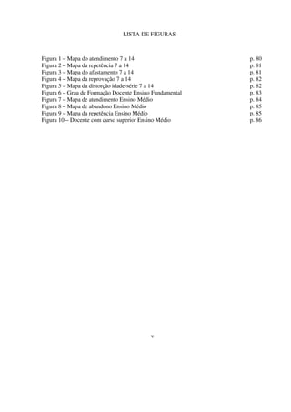 6
Figura 1 – Mapa do atendimento 7 a 14 p. 80
Figura 2 – Mapa da repetência 7 a 14 p. 81
Figura 3 – Mapa do afastamento 7 a 14 p. 81
Figura 4 – Mapa da reprovação 7 a 14 p. 82
Figura 5 – Mapa da distorção idade-série 7 a 14 p. 82
Figura 6 – Grau de Formação Docente Ensino Fundamental p. 83
Figura 7 – Mapa de atendimento Ensino Médio p. 84
Figura 8 – Mapa de abandono Ensino Médio p. 85
Figura 9 – Mapa da repetência Ensino Médio p. 85
Figura 10 – Docente com curso superior Ensino Médio p. 86
v
LISTA DE FIGURAS
 