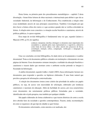 60
Desta forma, na primeira parte dos procedimentos metodológicos – capítulo 2 desta
dissertação,– foram feitas leituras de obras nacionais e internacionais para definir o que são as
sociedades Industrial, da Informação e do Conhecimento. Fica estabelecida a relação entre
essas modalidades através de suas principais características. Também é investigado por que
deve haver a leitura crítica dos meios e o que acontece quando não se verifica criticidade na
leitura. A relação entre esses conceitos e a situação escolar brasileira e catarinense, através de
políticas públicas, é o passo seguinte.
Essa etapa de revisão bibliográfica é fundamental uma vez que, segundo Lakatos e
Marconi (1991, p.15), ler significa
conhecer, interpretar, decifrar, distinguir os elementos mais importantes dos
secundários e, optando pelos mais representativos e sugestivos, utilizá-los
como fonte de novas idéias e do saber, através dos processos de busca,
assimilação, retenção, crítica, comparação, verificação e integração do
conhecimento.
Uma vez concluída a revisão bibliográfica, foi dado início ao levantamento e à análise
documental. Trata-se de documentos públicos coletados em instituições e diretamente em suas
páginas da Internet. Esses documentos retratam intenções e realidade da educação brasileira e
catarinense e trazem dados que mostram como o ambiente escolar pretende se integrar à
Sociedade da Informação.
A análise documental, segundo Lüdke e André (2003), busca informações factuais nos
documentos para responder a questões ou hipóteses elaboradas. É uma fonte natural que
provêm a pesquisa de informações contextualizadas.
A seleção dos documentos tomou como critério dar prioridade de análise aos papéis
públicos, ou seja, de acesso sem necessidade de solicitação, elaborados por instâncias
catarinenses e nacionais de educação. Além da facilidade do acesso, por essa característica
esses documentos são notoriamente políticas públicas formuladas para a sociedade,
identificadas não só pela pesquisa, mas também por qualquer cidadão.
São papéis elaborados de forma colaborativa e que trazem diretrizes de como a escola
deve abordar fatos da sociedade e questões contemporâneas. Trazem, ainda, recomendações
de como se organizar e de que tipo de cidadão se quer formar.
Os documentos selecionados, como amostra a ser analisada, são:
 