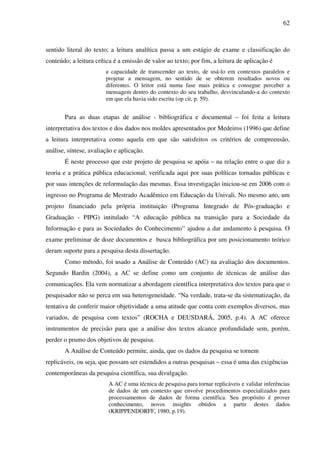 62
sentido literal do texto; a leitura analítica passa a um estágio de exame e classificação do
conteúdo; a leitura crítica é a emissão de valor ao texto; por fim, a leitura de aplicação é
a capacidade de transcender ao texto, de usá-lo em contextos paralelos e
projetar a mensagem, no sentido de se obterem resultados novos ou
diferentes. O leitor está numa fase mais prática e consegue perceber a
mensagem dentro do contexto do seu trabalho, desvinculando-a do contexto
em que ela havia sido escrita (op cit, p. 59).
Para as duas etapas de análise - bibliográfica e documental – foi feita a leitura
interpretativa dos textos e dos dados nos moldes apresentados por Medeiros (1996) que define
a leitura interpretativa como aquela em que são satisfeitos os critérios de compreensão,
análise, síntese, avaliação e aplicação.
É neste processo que este projeto de pesquisa se apóia – na relação entre o que diz a
teoria e a prática pública educacional, verificada aqui por suas políticas tornadas públicas e
por suas intenções de reformulação das mesmas. Essa investigação iniciou-se em 2006 com o
ingresso no Programa de Mestrado Acadêmico em Educação da Univali. No mesmo ano, um
projeto financiado pela própria instituição (Programa Integrado de Pós-graduação e
Graduação - PIPG) intitulado “A educação pública na transição para a Sociedade da
Informação e para as Sociedades do Conhecimento” ajudou a dar andamento à pesquisa. O
exame preliminar de doze documentos e busca bibliográfica por um posicionamento teórico
deram suporte para a pesquisa desta dissertação.
Como método, foi usado a Análise de Conteúdo (AC) na avaliação dos documentos.
Segundo Bardin (2004), a AC se define como um conjunto de técnicas de análise das
comunicações. Ela vem normatizar a abordagem científica interpretativa dos textos para que o
pesquisador não se perca em sua heterogeneidade. “Na verdade, trata-se da sistematização, da
tentativa de conferir maior objetividade a uma atitude que conta com exemplos diversos, mas
variados, de pesquisa com textos” (ROCHA e DEUSDARÁ, 2005, p.4). A AC oferece
instrumentos de precisão para que a análise dos textos alcance profundidade sem, porém,
perder o prumo dos objetivos de pesquisa.
A Análise de Conteúdo permite, ainda, que os dados da pesquisa se tornem
replicáveis, ou seja, que possam ser estendidos a outras pesquisas – essa é uma das exigências
contemporâneas da pesquisa científica, sua divulgação.
A AC é uma técnica de pesquisa para tornar replicáveis e validar inferências
de dados de um contexto que envolve procedimentos especializados para
processamentos de dados de forma científica. Seu propósito é prover
conhecimento, novos insights obtidos a partir destes dados
(KRIPPENDORFF, 1980, p.19).
 