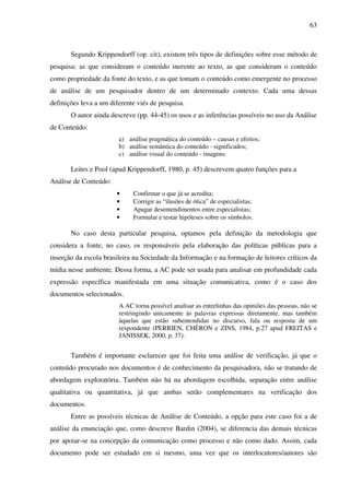 63
Segundo Krippendorff (op. cit), existem três tipos de definições sobre esse método de
pesquisa: as que consideram o conteúdo inerente ao texto, as que consideram o conteúdo
como propriedade da fonte do texto, e as que tomam o conteúdo como emergente no processo
de análise de um pesquisador dentro de um determinado contexto. Cada uma dessas
definições leva a um diferente viés de pesquisa.
O autor ainda descreve (pp. 44-45) os usos e as inferências possíveis no uso da Análise
de Conteúdo:
a) análise pragmática do conteúdo – causas e efeitos;
b) análise semântica do conteúdo - significados;
c) análise visual do conteúdo - imagens.
Leites e Pool (apud Krippendorff, 1980, p. 45) descrevem quatro funções para a
Análise de Conteúdo:
• Confirmar o que já se acredita;
• Corrigir as “ilusões de ótica” de especialistas;
• Apagar desentendimentos entre especialistas;
• Formular e testar hipóteses sobre os símbolos.
No caso desta particular pesquisa, optamos pela definição da metodologia que
considera a fonte, no caso, os responsáveis pela elaboração das políticas públicas para a
inserção da escola brasileira na Sociedade da Informação e na formação de leitores críticos da
mídia nesse ambiente. Dessa forma, a AC pode ser usada para analisar em profundidade cada
expressão específica manifestada em uma situação comunicativa, como é o caso dos
documentos selecionados.
A AC torna possível analisar as entrelinhas das opiniões das pessoas, não se
restringindo unicamente às palavras expressas diretamente, mas também
àquelas que estão subentendidas no discurso, fala ou resposta de um
respondente (PERRIEN, CHÉRON e ZINS, 1984, p.27 apud FREITAS e
JANISSEK, 2000, p. 37).
Também é importante esclarecer que foi feita uma análise de verificação, já que o
conteúdo procurado nos documentos é de conhecimento da pesquisadora, não se tratando de
abordagem exploratória. Também não há na abordagem escolhida, separação entre análise
qualitativa ou quantitativa, já que ambas serão complementares na verificação dos
documentos.
Entre as possíveis técnicas de Análise de Conteúdo, a opção para este caso foi a de
análise da enunciação que, como descreve Bardin (2004), se diferencia das demais técnicas
por apoiar-se na concepção da comunicação como processo e não como dado. Assim, cada
documento pode ser estudado em si mesmo, uma vez que os interlocutores/autores são
 