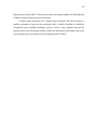 64
diferentes para cada um deles. Vamos procurar pistas de intenções públicas de Educação para
os Meios no discurso presente nesses documentos.
A última etapa da pesquisa foi a redação desta dissertação. De forma descritiva e
analítica, pretendeu-se traçar um novo panorama sobre a temática abordada ao estabelecer
comparativos entre a realidade verificada, o que diz a teoria e o que se planeja nesta área. Os
próximos passos desta dissertação contêm a análise dos documentos selecionados, bem como
seu cruzamento com o que propõe a teoria da Educação para os Meios.
 