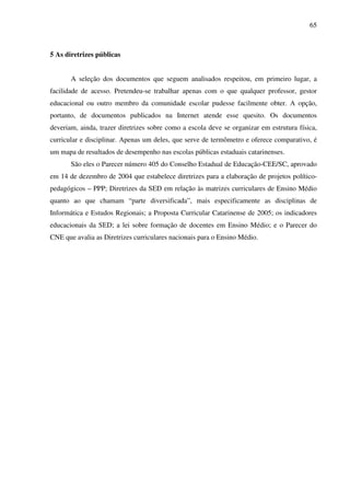 65
5 As diretrizes públicas
A seleção dos documentos que seguem analisados respeitou, em primeiro lugar, a
facilidade de acesso. Pretendeu-se trabalhar apenas com o que qualquer professor, gestor
educacional ou outro membro da comunidade escolar pudesse facilmente obter. A opção,
portanto, de documentos publicados na Internet atende esse quesito. Os documentos
deveriam, ainda, trazer diretrizes sobre como a escola deve se organizar em estrutura física,
curricular e disciplinar. Apenas um deles, que serve de termômetro e oferece comparativo, é
um mapa de resultados de desempenho nas escolas públicas estaduais catarinenses.
São eles o Parecer número 405 do Conselho Estadual de Educação-CEE/SC, aprovado
em 14 de dezembro de 2004 que estabelece diretrizes para a elaboração de projetos político-
pedagógicos – PPP; Diretrizes da SED em relação às matrizes curriculares de Ensino Médio
quanto ao que chamam “parte diversificada”, mais especificamente as disciplinas de
Informática e Estudos Regionais; a Proposta Curricular Catarinense de 2005; os indicadores
educacionais da SED; a lei sobre formação de docentes em Ensino Médio; e o Parecer do
CNE que avalia as Diretrizes curriculares nacionais para o Ensino Médio.
 