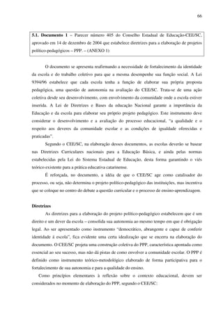 66
5.1. Documento 1 – Parecer número 405 do Conselho Estadual de Educação-CEE/SC,
aprovado em 14 de dezembro de 2004 que estabelece diretrizes para a elaboração de projetos
político-pedagógicos – PPP. – (ANEXO 1)
O documento se apresenta reafirmando a necessidade de fortalecimento da identidade
da escola e do trabalho coletivo para que a mesma desempenhe sua função social. A Lei
9394/96 estabelece que cada escola tenha a função de elaborar sua própria proposta
pedagógica, uma questão de autonomia na avaliação do CEE/SC. Trata-se de uma ação
coletiva desde seu desenvolvimento, com envolvimento da comunidade onde a escola estiver
inserida. A Lei de Diretrizes e Bases da educação Nacional garante a importância da
Educação e da escola para elaborar seu próprio projeto pedagógico. Este instrumento deve
considerar o desenvolvimento e a avaliação do processo educacional, “a qualidade e o
respeito aos deveres da comunidade escolar e as condições de igualdade oferecidas e
praticadas”.
Segundo o CEE/SC, na elaboração desses documentos, as escolas deverão se basear
nas Diretrizes Curriculares nacionais para a Educação Básica, e ainda pelas normas
estabelecidas pela Lei do Sistema Estadual de Educação, desta forma garantindo o viés
teórico existente para a prática educativa catarinense.
É reforçada, no documento, a idéia de que o CEE/SC age como catalisador do
processo, ou seja, não determina o projeto político-pedagógico das instituições, mas incentiva
que se coloque no centro do debate a questão curricular e o processo de ensino-aprendizagem.
Diretrizes
As diretrizes para a elaboração do projeto político-pedagógico estabelecem que é um
direito e um dever da escola – consolida sua autonomia ao mesmo tempo em que é obrigação
legal. Ao ser apresentado como instrumento “democrático, abrangente e capaz de conferir
identidade á escola”, fica evidente uma certa idealização que se encerra na elaboração do
documento. O CEE/SC projeta uma construção coletiva do PPP, característica apontada como
essencial ao seu sucesso, mas não dá pistas de como envolver a comunidade escolar. O PPP é
definido como instrumento teórico-metodológico elaborado de forma participativa para o
fortalecimento de sua autonomia e para a qualidade do ensino.
Como princípios elementares à reflexão sobre o contexto educacional, devem ser
considerados no momento de elaboração do PPP, segundo o CEE/SC:
 
