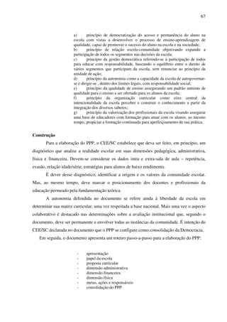 67
a) princípio de democratização do acesso e permanência do aluno na
escola com vistas a desenvolver o processo de ensino-aprendizagem de
qualidade, capaz de promover o sucesso do aluno na escola e na sociedade;
b) princípio de relação escola-comunidade objetivando expandir a
participação de todos os segmentos nas decisões da escola;
c) princípio da gestão democrática referindo-se à participação de todos
para educar com responsabilidade, buscando o equilíbrio entre o direito de
vários segmentos que participam da escola, sem renunciar ao princípio da
unidade de ação;
d) princípio da autonomia como a capacidade da escola de autogovernar-
se e dirigir-se , dentro dos limites legais, com responsabilidade social;
e) princípio da qualidade de ensino assegurando um padrão mínimo de
qualidade para o ensino a ser ofertado para os alunos da escola;
f) princípio da organização curricular como eixo central da
intencionalidade da escola perceber e construir o conhecimento a partir da
integração dos diversos saberes;
g) princípio da valorização dos profissionais da escola visando assegurar
uma base de educadores com formação para atuar com os alunos, ao mesmo
tempo, propiciar a formação continuada para aperfeiçoamento de sua prática.
Construção
Para a elaboração do PPP, o CEE/SC estabelece que deva ser feito, em princípio, um
diagnóstico que analise a realidade escolar em suas dimensões pedagógica, administrativa,
física e financeira. Devem-se considerar os dados intra e extra-sala de aula – repetência,
evasão, relação idade/série, estratégias para alunos de baixo rendimento.
É dever desse diagnóstico, identificar a origem e os valores da comunidade escolar.
Mas, ao mesmo tempo, deve marcar o posicionamento dos docentes e profissionais da
educação permeado pela fundamentação teórica.
A autonomia defendida no documento se refere ainda à liberdade da escola em
determinar sua matriz curricular, uma vez respeitada a base nacional. Mais uma vez o aspecto
colaborativo é destacado nas determinações sobre a avaliação institucional que, segundo o
documento, deve ser permanente e envolver todas as instâncias da comunidade. É intenção do
CEE/SC declarada no documento que o PPP se configure como consolidação da Democracia.
Em seguida, o documento apresenta um roteiro passo-a-passo para a elaboração do PPP:
- apresentação
- papel da escola
- proposta curricular
- dimensão administrativa
- dimensão financeira
- dimensão física
- metas, ações e responsáveis
- consolidação do PPP
 