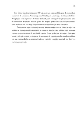 68
Este último item determina que o PPP seja aprovado em assembléia geral da comunidade
com aporte de assinaturas. As orientações do CEE/SC para a elaboração dos Projetos Político-
Pedagógicos vêem o processo de forma idealizada, com ampla participação consciente tanto
da comunidade do entorno escolar, quanto dos próprios profissionais de educação que nela
estão inseridos, mas não chega a sugerir formas de implementação dessa concepção.
É certo que o papel de instâncias como o Conselho Estadual de Educação seja o de
projetar de forma generalizada os ideais de educação para que cada unidade tenha uma base
em que se apoiar ao construir a realidade escolar. O que se observa, no entanto, é que essa
base é frágil, não sustenta a construção do ambiente e do conteúdo escolar por não considerar
em suas recomendações a contextualização do currículo, condição anunciada nas diretrizes
curriculares nacionais.
 