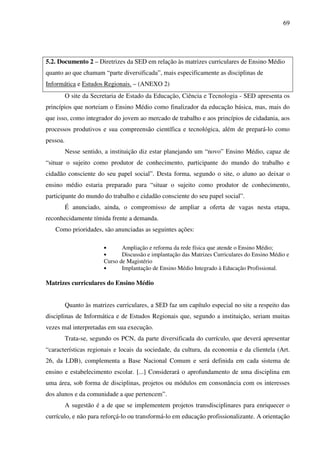 69
5.2. Documento 2 – Diretrizes da SED em relação às matrizes curriculares de Ensino Médio
quanto ao que chamam “parte diversificada”, mais especificamente as disciplinas de
Informática e Estudos Regionais. – (ANEXO 2)
O site da Secretaria de Estado da Educação, Ciência e Tecnologia - SED apresenta os
princípios que norteiam o Ensino Médio como finalizador da educação básica, mas, mais do
que isso, como integrador do jovem ao mercado de trabalho e aos princípios de cidadania, aos
processos produtivos e sua compreensão científica e tecnológica, além de prepará-lo como
pessoa.
Nesse sentido, a instituição diz estar planejando um “novo” Ensino Médio, capaz de
“situar o sujeito como produtor de conhecimento, participante do mundo do trabalho e
cidadão consciente do seu papel social”. Desta forma, segundo o site, o aluno ao deixar o
ensino médio estaria preparado para “situar o sujeito como produtor de conhecimento,
participante do mundo do trabalho e cidadão consciente do seu papel social”.
É anunciado, ainda, o compromisso de ampliar a oferta de vagas nesta etapa,
reconhecidamente tímida frente a demanda.
Como prioridades, são anunciadas as seguintes ações:
• Ampliação e reforma da rede física que atende o Ensino Médio;
• Discussão e implantação das Matrizes Curriculares do Ensino Médio e
Curso de Magistério
• Implantação de Ensino Médio Integrado à Educação Profissional.
Matrizes curriculares do Ensino Médio
Quanto às matrizes curriculares, a SED faz um capítulo especial no site a respeito das
disciplinas de Informática e de Estudos Regionais que, segundo a instituição, seriam muitas
vezes mal interpretadas em sua execução.
Trata-se, segundo os PCN, da parte diversificada do currículo, que deverá apresentar
“características regionais e locais da sociedade, da cultura, da economia e da clientela (Art.
26, da LDB), complementa a Base Nacional Comum e será definida em cada sistema de
ensino e estabelecimento escolar. [...] Considerará o aprofundamento de uma disciplina em
uma área, sob forma de disciplinas, projetos ou módulos em consonância com os interesses
dos alunos e da comunidade a que pertencem”.
A sugestão é a de que se implementem projetos transdisciplinares para enriquecer o
currículo, e não para reforçá-lo ou transformá-lo em educação profissionalizante. A orientação
 