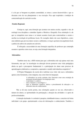 70
é a de que se busquem na própria comunidade, os temas a serem desenvolvidos e que se
discutam com ela seu planejamento e sua execução. Fica aqui respeitada a condição de
contextualização do currículo escolar.
Estudos Regionais
Corrige-se, aqui, uma distorção que acontece em muitas escolas, segundo o site, de
restringir essa disciplina a conteúdos ligados a História e Geografia. Essa orientação é a de
que se extrapolem esses temas e se tomem assuntos locais para contextualizar o ensino e
auxiliar na resolução de problemas locais. Os exemplos dados são casos hipotéticos, como:
uma indústria que provoca danos sociais e ambientais, os traços açorianos da arquitetura local,
a prática do cultivo de camarão em cativeiro.
É reforçada a necessidade de uma formação específica do professor que contemple
assuntos e questões como essas, ou seja, uma formação integradora.
Informática
Também neste site, a SED orienta para que a informática não seja apenas mais uma
ferramenta, mas que “as tecnologias na educação devem promover uma visão pedagógica
aberta na qual o pressuposto fundamental é a participação do aluno num processo de
aprendizagem colaborativa e cooperativa, superando o modelo individualista competitivo”.
O Projeto Pedagógico da escola deve reafirmar essa visão: não usar a informática
apenas como ferramenta, como máquina, mas como fator de integração.
A informática na escola, portanto, deve funcionar como uma estratégia de
promoção da participação e da integração entre:
- o individual e o coletivo;
- entre o humano e o tecnológico; e
- entre as dimensões cognitiva, afetiva e procedimental da educação e as
diferentes áreas do conhecimento.
Não se dá uma receita pronta, mas orientações quanto ao seu uso, observando o
número de alunos, as oportunidades de participação, a duração das atividades e o apoio do
professor/mediador.
A intenção declarada é o estímulo à pesquisa, trabalhando temas e conceitos de forma
individual e em grupo, oportunizando a troca de informações e conhecimento. Também, o
 