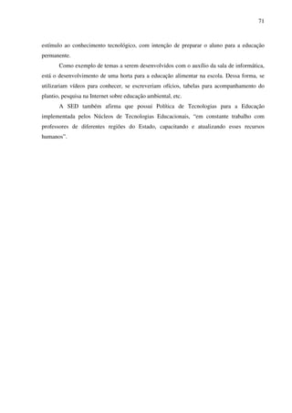 71
estímulo ao conhecimento tecnológico, com intenção de preparar o aluno para a educação
permanente.
Como exemplo de temas a serem desenvolvidos com o auxílio da sala de informática,
está o desenvolvimento de uma horta para a educação alimentar na escola. Dessa forma, se
utilizariam vídeos para conhecer, se escreveriam ofícios, tabelas para acompanhamento do
plantio, pesquisa na Internet sobre educação ambiental, etc.
A SED também afirma que possui Política de Tecnologias para a Educação
implementada pelos Núcleos de Tecnologias Educacionais, “em constante trabalho com
professores de diferentes regiões do Estado, capacitando e atualizando esses recursos
humanos”.
 