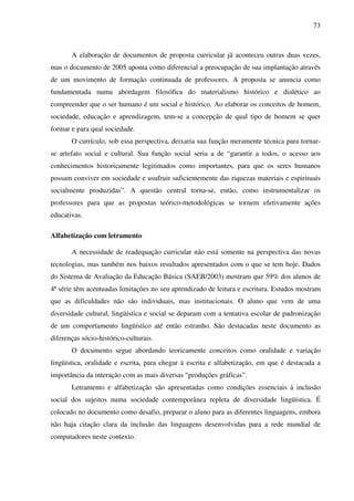 73
A elaboração de documentos de proposta curricular já aconteceu outras duas vezes,
mas o documento de 2005 aponta como diferencial a preocupação de sua implantação através
de um movimento de formação continuada de professores. A proposta se anuncia como
fundamentada numa abordagem filosófica do materialismo histórico e dialético ao
compreender que o ser humano é um social e histórico. Ao elaborar os conceitos de homem,
sociedade, educação e aprendizagem, tem-se a concepção de qual tipo de homem se quer
formar e para qual sociedade.
O currículo, sob essa perspectiva, deixaria sua função meramente técnica para tornar-
se artefato social e cultural. Sua função social seria a de “garantir a todos, o acesso aos
conhecimentos historicamente legitimados como importantes, para que os seres humanos
possam conviver em sociedade e usufruir suficientemente das riquezas materiais e espirituais
socialmente produzidas”. A questão central torna-se, então, como instrumentalizar os
professores para que as propostas teórico-metodológicas se tornem efetivamente ações
educativas.
Alfabetização com letramento
A necessidade de readequação curricular não está somente na perspectiva das novas
tecnologias, mas também nos baixos resultados apresentados com o que se tem hoje. Dados
do Sistema de Avaliação da Educação Básica (SAEB/2003) mostram que 59% dos alunos de
4ª série têm acentuadas limitações no seu aprendizado de leitura e escritura. Estudos mostram
que as dificuldades não são individuais, mas institucionais. O aluno que vem de uma
diversidade cultural, lingüística e social se deparam com a tentativa escolar de padronização
de um comportamento lingüístico até então estranho. São destacadas neste documento as
diferenças sócio-histórico-culturais.
O documento segue abordando teoricamente conceitos como oralidade e variação
lingüística, oralidade e escrita, para chegar à escrita e alfabetização, em que é destacada a
importância da interação com as mais diversas “produções gráficas”.
Letramento e alfabetização são apresentadas como condições essenciais à inclusão
social dos sujeitos numa sociedade contemporânea repleta de diversidade lingüística. É
colocado no documento como desafio, preparar o aluno para as diferentes linguagens, embora
não haja citação clara da inclusão das linguagens desenvolvidas para a rede mundial de
computadores neste contexto.
 