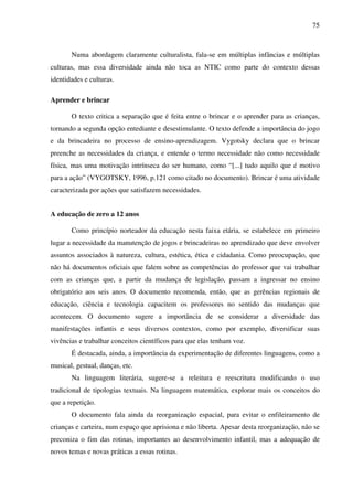75
Numa abordagem claramente culturalista, fala-se em múltiplas infâncias e múltiplas
culturas, mas essa diversidade ainda não toca as NTIC como parte do contexto dessas
identidades e culturas.
Aprender e brincar
O texto critica a separação que é feita entre o brincar e o aprender para as crianças,
tornando a segunda opção entediante e desestimulante. O texto defende a importância do jogo
e da brincadeira no processo de ensino-aprendizagem. Vygotsky declara que o brincar
preenche as necessidades da criança, e entende o termo necessidade não como necessidade
física, mas uma motivação intrínseca do ser humano, como “[...] tudo aquilo que é motivo
para a ação” (VYGOTSKY, 1996, p.121 como citado no documento). Brincar é uma atividade
caracterizada por ações que satisfazem necessidades.
A educação de zero a 12 anos
Como princípio norteador da educação nesta faixa etária, se estabelece em primeiro
lugar a necessidade da manutenção de jogos e brincadeiras no aprendizado que deve envolver
assuntos associados à natureza, cultura, estética, ética e cidadania. Como preocupação, que
não há documentos oficiais que falem sobre as competências do professor que vai trabalhar
com as crianças que, a partir da mudança de legislação, passam a ingressar no ensino
obrigatório aos seis anos. O documento recomenda, então, que as gerências regionais de
educação, ciência e tecnologia capacitem os professores no sentido das mudanças que
acontecem. O documento sugere a importância de se considerar a diversidade das
manifestações infantis e seus diversos contextos, como por exemplo, diversificar suas
vivências e trabalhar conceitos científicos para que elas tenham voz.
É destacada, ainda, a importância da experimentação de diferentes linguagens, como a
musical, gestual, danças, etc.
Na linguagem literária, sugere-se a releitura e reescritura modificando o uso
tradicional de tipologias textuais. Na linguagem matemática, explorar mais os conceitos do
que a repetição.
O documento fala ainda da reorganização espacial, para evitar o enfileiramento de
crianças e carteira, num espaço que aprisiona e não liberta. Apesar desta reorganização, não se
preconiza o fim das rotinas, importantes ao desenvolvimento infantil, mas a adequação de
novos temas e novas práticas a essas rotinas.
 