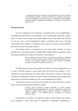 76
[...] precisamos assegurar a satisfação das necessidades das crianças, devendo
o(a) educador(a) planejar e executar atividades que valorizem a brincadeira,
as diversas linguagens, a interação social e a organização espaço-temporal,
redimensionando e ampliando possibilidades de vivências e experiências
infantis. p. 63
Educação de jovens
O jovem concebido por este documento é entendido dentro de sua complexidade e
diversidade que pode decorrer da estratificação social, especificidades geracionais, relações
étnicas, de gênero, vida no campo ou na cidade, hábitos de lazer ou de cultura. Ele tem entre
14 e 25 anos, cursa o ensino fundamental ou médio. A juventude, então, aqui é concebida
como período entre a infância e a autonomia. Para os autores, a escola tem responsabilidade
pelo desenvolvimento deste último conceito.
O documento lembra a importância da escola como espaço formador de jovens
cidadãos ativos, não apenas produtivos, despolitizados. Também lembra as diferenças dentro
deste grupo marcadas pelos contextos econômicos e sócio-históricos.
Nessa perspectiva, devemos olhar o(a) jovem como ser histórico, cidadão(ã)
pleno(a) de direitos e deveres, capaz de intervir significativamente no meio
em que está inserido(a) cabendo à escola, como instituição formadora,
considerar e respeitar as multifaces juvenis. p. 77
Em 2004, havia em Santa Catarina 268.373 estudantes no ensino fundamental de 5ª a
8ª séries e 248.865 cursando o ensino médio. Entre eles 48,7% eram mulheres e 51,3%
masculino no ensino fundamental. No ensino médio, esse quadro se inverteu. O documento
acredita que a diminuição de meninos no ensino médio seja explicada pela necessidade deles
ingressarem no mercado de trabalho mais cedo, uma antecipação da fase adulta.
A maioria das escolas se encontrava na zona urbana, sendo que muitos jovens da zona
rural se deslocam diariamente para estudar nas cidades.
Esses(as) jovens geralmente acabam assumindo os valores urbanos,
principalmente pela especialização dos meios de comunicação, o que leva a
colocar na agenda escolar todas as questões referentes à influência da
indústria cultural e seus desdobramentos na formação de nossos(as)
alunos(as). p.80
Em pesquisa com alunos de 10 regiões do estado de Santa Catarina, eles relataram
como imaginam a escola ideal. Entre os depoimentos, manifestaram repetidamente a
 