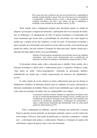 78
Deve estar claro para o professor que o(a) jovem desenvolve a capacidade de
aprender quando aprende a pensar. Para isso ele(a) precisa ser estimulado(a)
a compreender o ambiente natural e social, o sistema político, o sentido da
conquista tecnológica, das artes e dos valores em que se fundamenta a
sociedade, como resultado de um trabalho coletivo. (p.102)
Neste sentido, toda a readequação proposta pelo documento aponta no sentido de
preparar o jovem para a conquista da autonomia – participando não só na execução de tarefas,
mas na elaboração e no planejamento do todo. O aparato tecnológico é recomendado não
como instrumento que encerra nele as possibilidades de crescimento, mas como ligação ao
mundo que o próprio jovem que freqüenta a escola faz parte. O documento recomenda o
apoio a projetos de comunicação como jornal na escola, rádio na escola, como iniciativas que
partam dos alunos, mas não comenta a formação do aluno para tanto. Apenas orienta que o
educador não fique apático frente a essas possibilidades.
Quando a Escola propicia metodologias diversificadas através das múltiplas
tecnologias, com certeza estará oportunizando uma re-significação da
educação, na direção de mudanças e entendimento intergeracional (p. 108).
O documento orienta, ainda, sobre a educação para o trabalho. Neste sentido, alia a
formação tecnológica à síntese entre o conhecimento geral e o específico. Propõe-se, então,
“uma matriz de cunho “crítico-emancipatória”, sustentada no pensamento dialético,
atribuindo-lhe um sentido que a vincule organicamente aos interesses dos trabalhadores”
(p.154).
É, então, função da escola, oferecer ao aluno conhecimento para que ele domine os
fundamentos científicos de diferentes técnicas para ter condições de exercer criticamente as
diferentes modalidades de trabalho. Pode-se incluir nestas habilidades que o aluno adquire, a
visão crítica da sociedade e da mídia, uma vez compreendidos seus códigos.
A perspectiva histórico-cultural, fundada na compreensão do homem como
ser que se constrói permanentemente nas relações sociais, contribui para um
entendimento mais efetivo da função social da Escola como mediadora dos
processos de socialização, apropriação e reelaboração dos instrumentos e
signos, conhecimentos produzidos pela humanidade, tanto de cultura geral
quanto de cultura técnica (p.157).
Toda a readequação do ambiente, currículo, formação dos professores e postura
frente às questões juvenis pretende, no documento analisado, colocar a escola à altura dos
novos tempos. Coloca-se como ponto de partida para os currículos e programas, o mundo
real – a articulação entre prática e conhecimento. Propõe-se a formação de sujeitos não
conformistas, capazes de pensar, fazer e criar com autonomia.
 