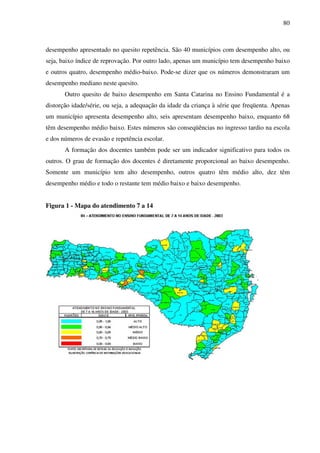 80
desempenho apresentado no quesito repetência. São 40 municípios com desempenho alto, ou
seja, baixo índice de reprovação. Por outro lado, apenas um município tem desempenho baixo
e outros quatro, desempenho médio-baixo. Pode-se dizer que os números demonstraram um
desempenho mediano neste quesito.
Outro quesito de baixo desempenho em Santa Catarina no Ensino Fundamental é a
distorção idade/série, ou seja, a adequação da idade da criança à série que freqüenta. Apenas
um município apresenta desempenho alto, seis apresentam desempenho baixo, enquanto 68
têm desempenho médio baixo. Estes números são conseqüências no ingresso tardio na escola
e dos números de evasão e repetência escolar.
A formação dos docentes também pode ser um indicador significativo para todos os
outros. O grau de formação dos docentes é diretamente proporcional ao baixo desempenho.
Somente um município tem alto desempenho, outros quatro têm médio alto, dez têm
desempenho médio e todo o restante tem médio baixo e baixo desempenho.
Figura 1 - Mapa do atendimento 7 a 14
 