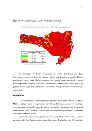 83
Figura 6 - Grau de formação docente – Ensino Fundamental
As informações do Ensino Fundamental nos mapas demonstram que alguns
importantes passos foram dados: as crianças estão na sala de aula e se mantêm lá (bom
atendimento e baixa evasão). Mas, se a quantidade de vagas foi suprida, a qualidade do ensino
não acompanha esse progresso (deficiência em repetência e a alta distorção série-idade), o que
pode ser explicado, em parte, pela formação insuficiente do corpo docente, como demonstra o
mapa acima.
Ensino Médio
Se o atendimento no ensino fundamental apresenta desempenho invejável, no Ensino
Médio os números caem e se apresentam mais do que deficitários. Apenas três municípios
apresentam desempenho alto, nove têm desempenho médio e os demais entre desempenho
médio baixo e baixo. No total, 253 municípios têm baixo desempenho quando analisado o
atendimento no Ensino Médio.
Os números indicam, ainda, que dos alunos que freqüentam o Ensino Médio, a maioria
permanece até o fim. Os números apresentam baixo índice de abandono com 243 municípios
 