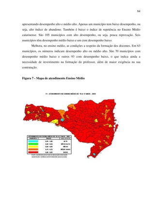 84
apresentando desempenho alto e médio alto. Apenas um município tem baixo desempenho, ou
seja, alto índice de abandono. Também é baixo o índice de repetência no Ensino Médio
catarinense. São 105 municípios com alto desempenho, ou seja, pouca reprovação. Seis
municípios têm desempenho médio baixo e um com desempenho baixo.
Melhora, no ensino médio, as condições a respeito da formação dos docentes. Em 63
municípios, os números indicam desempenho alto ou médio alto. São 70 municípios com
desempenho médio baixo e outros 93 com desempenho baixo, o que indica ainda a
necessidade de investimento na formação do professor, além de maior exigência na sua
contratação.
Figura 7 - Mapa de atendimento Ensino Médio
 