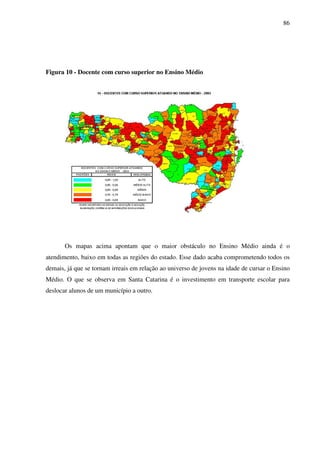 86
Figura 10 - Docente com curso superior no Ensino Médio
Os mapas acima apontam que o maior obstáculo no Ensino Médio ainda é o
atendimento, baixo em todas as regiões do estado. Esse dado acaba comprometendo todos os
demais, já que se tornam irreais em relação ao universo de jovens na idade de cursar o Ensino
Médio. O que se observa em Santa Catarina é o investimento em transporte escolar para
deslocar alunos de um município a outro.
 