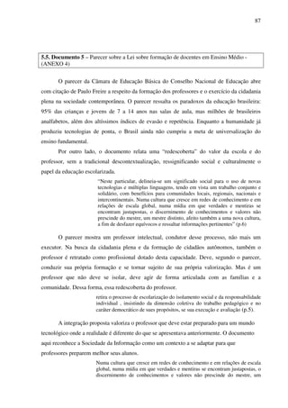 87
5.5. Documento 5 – Parecer sobre a Lei sobre formação de docentes em Ensino Médio -
(ANEXO 4)
O parecer da Câmara de Educação Básica do Conselho Nacional de Educação abre
com citação de Paulo Freire a respeito da formação dos professores e o exercício da cidadania
plena na sociedade contemporânea. O parecer ressalta os paradoxos da educação brasileira:
95% das crianças e jovens de 7 a 14 anos nas salas de aula, mas milhões de brasileiros
analfabetos, além dos altíssimos índices de evasão e repetência. Enquanto a humanidade já
produziu tecnologias de ponta, o Brasil ainda não cumpriu a meta de universalização do
ensino fundamental.
Por outro lado, o documento relata uma “redescoberta” do valor da escola e do
professor, sem a tradicional descontextualização, ressignificando social e culturalmente o
papel da educação escolarizada.
“Neste particular, delineia-se um significado social para o uso de novas
tecnologias e múltiplas linguagens, tendo em vista um trabalho conjunto e
solidário, com benefícios para comunidades locais, regionais, nacionais e
intercontinentais. Numa cultura que cresce em redes de conhecimento e em
relações de escala global, numa mídia em que verdades e mentiras se
encontram justapostas, o discernimento de conhecimentos e valores não
prescinde do mestre, um mestre distinto, afeito também a uma nova cultura,
a fim de desfazer equívocos e ressaltar informações pertinentes” (p.6)
O parecer mostra um professor intelectual, condutor desse processo, não mais um
executor. Na busca da cidadania plena e da formação de cidadãos autônomos, também o
professor é retratado como profissional dotado desta capacidade. Deve, segundo o parecer,
conduzir sua própria formação e se tornar sujeito de sua própria valorização. Mas é um
professor que não deve se isolar, deve agir de forma articulada com as famílias e a
comunidade. Dessa forma, essa redescoberta do professor.
retira o processo de escolarização do isolamento social e da responsabilidade
individual , insistindo da dimensão coletiva do trabalho pedagógico e no
caráter democrático de sues propósitos, se sua execução e avaliação (p.5).
A integração proposta valoriza o professor que deve estar preparado para um mundo
tecnológico onde a realidade é diferente do que se apresentava anteriormente. O documento
aqui reconhece a Sociedade da Informação como um contexto a se adaptar para que
professores preparem melhor seus alunos.
Numa cultura que cresce em redes de conhecimento e em relações de escala
global, numa mídia em que verdades e mentiras se encontram justapostas, o
discernimento de conhecimentos e valores não prescinde do mestre, um
 