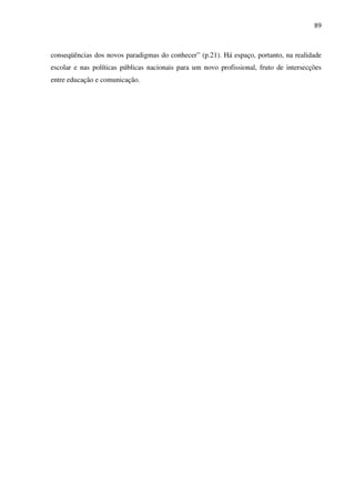 89
conseqüências dos novos paradigmas do conhecer” (p.21). Há espaço, portanto, na realidade
escolar e nas políticas públicas nacionais para um novo profissional, fruto de intersecções
entre educação e comunicação.
 