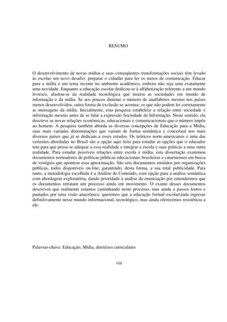 9
i
O desenvolvimento de novas mídias e suas conseqüentes transformações sociais têm levado
às escolas um novo desafio: preparar o cidadão para ler os meios de comunicação. Educar
para a mídia é um tema recente no ambiente acadêmico, embora não seja uma exatamente
uma novidade. Enquanto a educação escolar dedicou-se à alfabetização referente a um mundo
livresco, afastou-se da realidade tecnológica que inseriu as sociedades em mundo de
informação e da mídia. Se aos poucos diminui o número de analfabetos mesmo nos países
menos desenvolvidos, outra forma de exclusão se acentua: os que não podem ler corretamente
as mensagens da mídia. Inicialmente, esta pesquisa estabelece a relação entre sociedade e
informação mesmo antes de se falar a expressão Sociedade da Informação. Neste sentido, ela
descreve as novas relações econômicas, educacionais e comunicacionais que o número impôs
ao homem. A pesquisa também aborda as diversas concepções de Educação para a Mídia,
suas mais variadas denominações que variam de forma semântica e conceitual nos mais
diversos países que já se dedicam a esses estudos. Os teóricos norte-americanos e uma das
vertentes abordadas no Brasil são a opção aqui feita para estudar as opções que o educador
tem para que possa se adequar a essa realidade e integrar a escola e suas práticas a uma outra
realidade. Para estudar possíveis relações entre escola e mídia, esta dissertação examinou
documentos norteadores de políticas públicas educacionais brasileiras e catarinenses em busca
de vestígios que apontem essa aproximação. São seis documentos emitidos por organizações
públicas, todos disponíveis on-line, garantindo, desta forma, a sua total publicidade. Para
tanto, a metodologia escolhida é a Análise de Conteúdo, com opção para a análise semântica
com abordagem exploratória, dando prioridade à análise da enunciação por entendermos que
os documentos retratam um processo ainda em movimento. O exame desses documentos
descreveu que realmente estamos caminhando neste processo, mas ainda a passos lentos e
pautados por uma visão anacrônica: queremos que a educação formal escolarizada ingresse
definitivamente nesse mundo informacional, tecnológico, mas ainda oferecemos resistência a
ele.
Palavras-chave: Educação, Mídia, diretrizes curriculares
viii
RESUMO
 