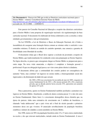 90
5.6. Documento 6 – Parecer do CNE que avalia as Diretrizes curriculares nacionais para o
Ensino Médio – relatora: Conselheira Guiomar Namo de Mello
http://portal.mec.gov.br/seb/index.php?option=content&task=view&id=187&Itemid=233
acessado em –01.12.2006 . – (ANEXO 5)
Este parecer do Conselho Nacional de Educação a respeito das diretrizes curriculares
para o Ensino Médio é uma proposta de organização nacional e de regulamentação da base
curricular nacional. O documento foi elaborado de forma colaborativa com a consulta a várias
entidades governamentais e não-governamentais.
Na Lei 9394/96, a Lei de Diretrizes e Bases da Educação Nacional, dá à União a
incumbência de assegurar uma formação básica comum ao orientar sobre o currículo e seus
conteúdos mínimos. É diretriz no sentido de caminho apontado, mas anuncia a garantia de
flexibilidade como liberdade de escolha.
O documento relata que o Brasil deve superar a exclusão da juventude a respeito do
Ensino Médio, que tradicionalmente foi conduzido como uma preparação ao Ensino Superior.
Na lógica descrita, os poucos que conseguiam chegar ao Ensino Médio se preparavam para a
outra etapa. Na nova visão anunciada, o objetivo é completar a formação pessoal e
profissional. O que era obrigação legal passa a ser visto como pleno direito à cidadania.
O documento afirma que a continuidade dos estudos poderá ser conseqüência do
aumento “lento, mas contínuo” do ingresso no ensino médio, a heterogeneidade social dos
ingressantes e da diminuição da idade dos que cursam.
De 1985 a 1994 esse crescimento foi em média de mais de 100%, enquanto no
ensino fundamental foi de 30% [...]No mesmo período (85 a 94) a matrícula
privada, que na década anterior havia crescido 33%, apresentou um aumento
de apenas 21% (p.8)
Para a parecerista, ajustes no Ensino Fundamental também auxiliarão a aumentar esse
ingresso no Ensino Médio. Atualmente, a média de alunos costuma passar 11 e não oito anos
no Ensino Fundamental. Outro fator é o crescimento demográfico dessa clientela que, na
época do parecer, tinha uma estimativa de crescimento em 3 milhões de brasileiros, a
chamada “onda adolescente” que o país viveu até o final do século passado e primeiros
momentos desse em que vivemos. O anunciado envelhecimento da população brasileira
estabiliza o número de cidadãos a serem atendidos no Ensino Médio.
Em 1998, menos de 50% da população brasileira entre 15 a 17 anos estava matriculada
na escola e, dos que estavam matriculados, metade ainda no Ensino Fundamental. A taxa é
 