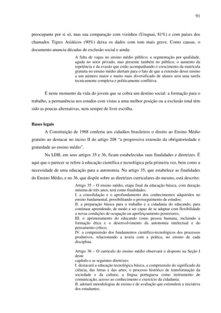 91
preocupante por si só, mas sua comparação com vizinhos (Uruguai, 81%) e com países dos
chamados Tigres Asiáticos (90%) deixa os dados com tom mais grave. Como causas, o
documento anuncia décadas de exclusão social e ainda:
A falta de vagas no ensino médio público; a segmentação por qualidade,
aguda no setor privado, mas presente também no público; o aumento da
repetência e da evasão que estão acompanhando o crescimento da matrícula
gratuita no ensino médio alertam para o fato de que a extensão desse ensino
a um número maior e muito mais diversificado de alunos será uma tarefa
tecnicamente complexa e politicamente conflitiva.
É neste momento da vida do jovem que se cobra um destino social: a formação para o
trabalho, a permanência nos estudos com vistas a uma melhor posição ou a exclusão total têm
sido as poucas alternativas, nem sempre de livre escolha.
Bases legais
A Constituição de 1988 conferiu aos cidadãos brasileiros o direito ao Ensino Médio
gratuito ao destacar no inciso II do artigo 208 “a progressiva extensão da obrigatoriedade e
gratuidade ao ensino médio”.
Na LDB, em seus artigos 35 e 36, ficam estabelecidas suas finalidades e diretrizes. É
aqui que o parecer se refere à educação científica e tecnológica pela primeira vez, bem como a
necessidade de uma educação para a autonomia. No artigo 35, que estabelece as finalidades
do Ensino Médio, e no 36, que dispõe sobre as diretrizes curriculares do mesmo, está descrito:
Artigo 35 – O ensino médio, etapa final da educação básica, com duração
mínima de três anos, terá como finalidades:
I. a consolidação e o aprofundamento dos conhecimentos adquiridos no
ensino fundamental, possibilitando o prosseguimento de estudos;
II. a preparação básica para o trabalho e a cidadania do educando, para
continuar aprendendo, de modo a ser capaz de se adaptar com flexibilidade
a novas condições de ocupação ou aperfeiçoamento posteriores;
III. o aprimoramento do educando como pessoa humana, incluindo a
formação ética e o desenvolvimento da autonomia intelectual e do
pensamento crítico;
IV. a compreensão dos fundamentos científico-tecnológicos dos processos
produtivos, relacionando a teoria com a prática, no ensino de cada
disciplina.
Artigo 36 – O currículo do ensino médio observará o disposto na Seção I
deste
capítulo e as seguintes diretrizes:
I. destacará a educação tecnológica básica, a compreensão do significado da
ciência, das letras e das artes; o processo histórico de transformação da
sociedade e da cultura; a língua portuguesa como instrumento de
comunicação, acesso ao conhecimento e exercício da cidadania;
II. adotará metodologias de ensino e de avaliação que estimulem a iniciativa
dos estudantes;
 
