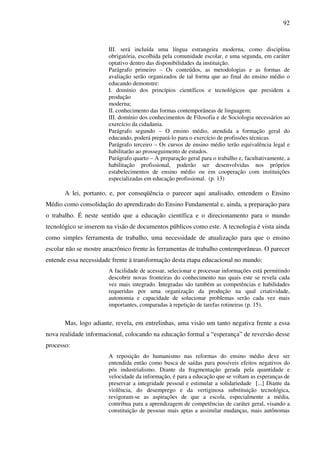 92
III. será incluída uma língua estrangeira moderna, como disciplina
obrigatória, escolhida pela comunidade escolar, e uma segunda, em caráter
optativo dentro das disponibilidades da instituição.
Parágrafo primeiro – Os conteúdos, as metodologias e as formas de
avaliação serão organizados de tal forma que ao final do ensino médio o
educando demonstre:
I. domínio dos princípios científicos e tecnológicos que presidem a
produção
moderna;
II. conhecimento das formas contemporâneas de linguagem;
III. domínio dos conhecimentos de Filosofia e de Sociologia necessários ao
exercício da cidadania.
Parágrafo segundo – O ensino médio, atendida a formação geral do
educando, poderá prepará-lo para o exercício de profissões técnicas.
Parágrafo terceiro – Os cursos de ensino médio terão equivalência legal e
habilitarão ao prosseguimento de estudos.
Parágrafo quarto – A preparação geral para o trabalho e, facultativamente, a
habilitação profissional, poderão ser desenvolvidas nos próprios
estabelecimentos de ensino médio ou em cooperação com instituições
especializadas em educação profissional. (p. 13)
A lei, portanto, e, por conseqüência o parecer aqui analisado, entendem o Ensino
Médio como consolidação do aprendizado do Ensino Fundamental e, ainda, a preparação para
o trabalho. É neste sentido que a educação científica e o direcionamento para o mundo
tecnológico se inserem na visão de documentos públicos como este. A tecnologia é vista ainda
como simples ferramenta de trabalho, uma necessidade de atualização para que o ensino
escolar não se mostre anacrônico frente às ferramentas de trabalho contemporâneas. O parecer
entende essa necessidade frente à transformação desta etapa educacional no mundo:
A facilidade de acessar, selecionar e processar informações está permitindo
descobrir novas fronteiras do conhecimento nas quais este se revela cada
vez mais integrado. Integradas são também as competências e habilidades
requeridas por uma organização da produção na qual criatividade,
autonomia e capacidade de solucionar problemas serão cada vez mais
importantes, comparadas à repetição de tarefas rotineiras (p. 15).
Mas, logo adiante, revela, em entrelinhas, uma visão um tanto negativa frente a essa
nova realidade informacional, colocando na educação formal a “esperança” de reversão desse
processo:
A reposição do humanismo nas reformas do ensino médio deve ser
entendida então como busca de saídas para possíveis efeitos negativos do
pós industrialismo. Diante da fragmentação gerada pela quantidade e
velocidade da informação, é para a educação que se voltam as esperanças de
preservar a integridade pessoal e estimular a solidariedade [...] Diante da
violência, do desemprego e da vertiginosa substituição tecnológica,
revigoram-se as aspirações de que a escola, especialmente a média,
contribua para a aprendizagem de competências de caráter geral, visando a
constituição de pessoas mais aptas a assimilar mudanças, mais autônomas
 
