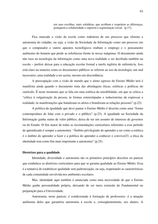 93
em suas escolhas, mais solidárias, que acolham e respeitem as diferenças,
pratiquem a solidariedade e superem a segmentação social. (p.17).
Fica marcada a visão da escola como redentora de um processo que elimina a
autonomia do cidadão, ou seja, a visão da Sociedade da Informação como um processo em
que o computador e outros aparatos tecnológicos roubam o emprego e o pensamento
autônomo do homem que perde as referências frente às novas máquinas. O documento ainda
não toca na tecnologia da informação como uma nova realidade a ser decifrada também na
escola – prefere deixar para a educação escolar formal a tarefa inglória de enfrentá-la. Isso
está claro na maneira como os documentos públicos se referem ao uso da tecnologia: um mal
necessário, uma realidade a ser aceita, mesmo em discordância.
A preocupação com a visão de mundo que o aluno egresso do Ensino Médio terá é
manifesta ainda quando o documento trata das abordagens éticas, estéticas e políticas do
currículo. É neste momento que se fala em uma estética da sensibilidade, em que se critica a
“crítica à vulgarização da pessoa; às formas estereotipadas e reducionistas de expressar a
realidade; às manifestações que banalizam os afetos e brutalizam as relações pessoais” (p.22).
A política da igualdade que deve pautar o Ensino Médio é descrita como uma “forma
contemporânea de lidar com o privado e o público” (p.23). A igualdade na Sociedade da
Informação ganha status de valor público, deixa de ser um assunto de interesse de governos
ou do Estado. O fim maior de todas as recomendações curriculares referentes a esse período
de aprendizado é sempre a autonomia: “Âmbito privilegiado do aprender a ser como a estética
é o âmbito do aprender a fazer e a política do aprender a conhecer e conviver23, a ética da
identidade tem como fim mais importante a autonomia” (p.25).
Diretrizes para a qualidade
Identidade, diversidade e autonomia são os primeiros princípios descritos no parecer
que estabelece as diretrizes curriculares para que se garanta qualidade ao Ensino Médio. Essa
é a tentativa de estabelecer qualidade sem padronização, ou seja, respeitando as características
de cada comunidade envolvida nos ambientes escolares.
Mas, identidade aqui também é anunciada como uma necessidade de que o Ensino
Médio ganhe personalidade própria, deixando de ser mera extensão do Fundamental ou
preparação para a Universidade.
Autonomia, neste parecer, é condicionada à formação de professores: é a atuação
autônoma deles que garantiria autonomia à escola e, conseqüentemente, aos alunos. A
 