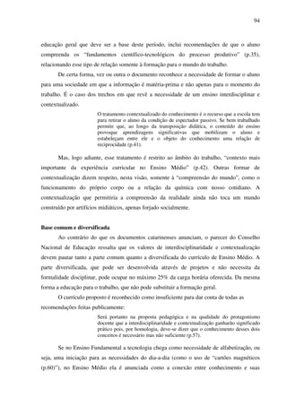 94
educação geral que deve ser a base deste período, inclui recomendações de que o aluno
compreenda os “fundamentos científico-tecnológicos do processo produtivo” (p.35),
relacionando esse tipo de relação somente à formação para o mundo do trabalho.
De certa forma, vez ou outra o documento reconhece a necessidade de formar o aluno
para uma sociedade em que a informação é matéria-prima e não apenas para o momento do
trabalho. É o caso dos trechos em que revê a necessidade de um ensino interdisciplinar e
contextualizado.
O tratamento contextualizado do conhecimento é o recurso que a escola tem
para retirar o aluno da condição de espectador passivo. Se bem trabalhado
permite que, ao longo da transposição didática, o conteúdo do ensino
provoque aprendizagens significativas que mobilizam o aluno e
estabeleçam entre ele e o objeto do conhecimento uma relação de
reciprocidade (p.41).
Mas, logo adiante, esse tratamento é restrito ao âmbito do trabalho, “contexto mais
importante da experiência curricular no Ensino Médio” (p.42). Outras formar de
contextualização dizem respeito, nesta visão, somente à “compreensão do mundo”, como o
funcionamento do próprio corpo ou a relação da química com nosso cotidiano. A
contextualização que permitiria a compreensão da realidade ainda não toca um mundo
construído por artifícios midiáticos, apenas forjado socialmente.
Base comum e diversificada
Ao contrário do que os documentos catarinenses anunciam, o parecer do Conselho
Nacional de Educação ressalta que os valores de interdisciplinaridade e contextualização
devem pautar tanto a parte comum quanto a diversificada do currículo de Ensino Médio. A
parte diversificada, que pode ser desenvolvida através de projetos e não necessita da
formalidade disciplinar, pode ocupar no máximo 25% da carga horária oferecida. Da mesma
forma a educação para o trabalho, que não pode substituir a formação geral.
O currículo proposto é reconhecido como insuficiente para dar conta de todas as
recomendações feitas publicamente:
Será portanto na proposta pedagógica e na qualidade do protagonismo
docente que a interdisciplinaridade e contextualização ganharão significado
prático pois, por homologia, deve-se dizer que o conhecimento desses dois
conceitos é necessário mas não suficiente (p.57).
Se no Ensino Fundamental a tecnologia chega como necessidade de alfabetização, ou
seja, uma iniciação para as necessidades do dia-a-dia (como o uso de “cartões magnéticos
(p.60)”), no Ensino Médio ela é anunciada como a conexão entre conhecimento e suas
 