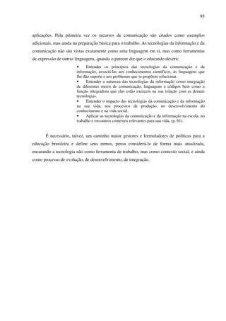 95
aplicações. Pela primeira vez os recursos de comunicação são citados como exemplos
adicionais, mas ainda na preparação básica para o trabalho. As tecnologias da informação e da
comunicação não são vistas exatamente como uma linguagem em si, mas como ferramentas
de expressão de outras linguagens, quando o parecer diz que o educando deverá:
• Entender os princípios das tecnologias da comunicação e da
informação, associá-las aos conhecimentos científicos, às linguagens que
lhe dão suporte e aos problemas que se propõem solucionar.
• Entender a natureza das tecnologias da informação como integração
de diferentes meios de comunicação, linguagens e códigos bem como a
função integradora que elas estão exercem na sua relação com as demais
tecnologias.
• Entender o impacto das tecnologias da comunicação e da informação
na sua vida, nos processos de produção, no desenvolvimento do
conhecimento e na vida social.
• Aplicar as tecnologias da comunicação e da informação na escola, no
trabalho e em outros contextos relevantes para sua vida. (p. 61).
É necessário, talvez, um caminho maior gestores e formuladores de políticas para a
educação brasileira e define seus rumos, possa considerá-la de forma mais atualizada,
encarando a tecnologia não como ferramenta de trabalho, mas como contexto social, e ainda
como processo:de evolução, de desenvolvimento, de integração.
 